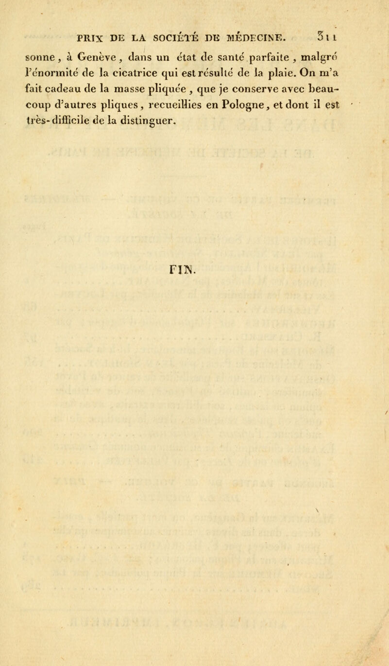 sonne, à Genève, clans un ëtat de santé parfaite , malgré l'énormité de la cicatrice qui est résulté de la plaie. On m'a fait cadeau de la masse pliquée , que je conserve avec beau- coup d'autres pliques, recueillies en Pologne, et dont il est très-difficile de la distinguer. FI1N.