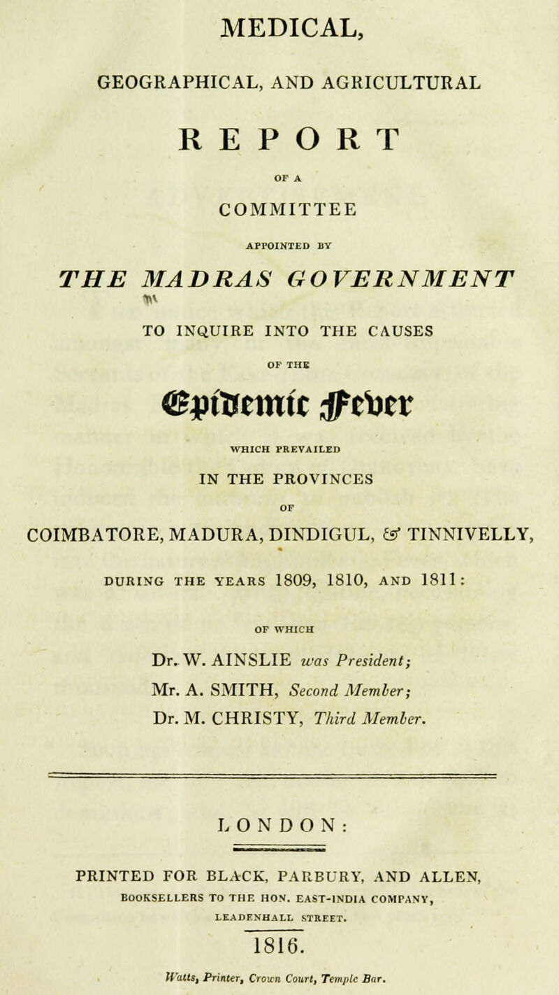 MEDICAL, GEOGRAPHICAL, AND AGRICULTURAL REPORT OF A COMMITTEE APPOINTED BY THE MADRAS GOVERNMENT TO INQUIRE INTO THE CAUSES OF THE (Bpintmit tfttev WHICH PREVAILED IN THE PROVINCES OF COIMBATORE, MADURA, DINDIGUL, & TINNIVELLY, DURING THE YEARS 1809, 1810, AND 1811: OF WHICH Dr. W. AINSLIE was President; Mr. A. SMITH, Second Member; Dr. M. CHRISTY, Third Member. LONDON: PRINTED FOR BLACK, PARBURY, AND ALLEN, BOOKSELLERS TO THE HON. EAST-INDIA COMPANY, LEADENHALL STREET. 1816. (Calls, Printer, Croun Court, Temple Bar.