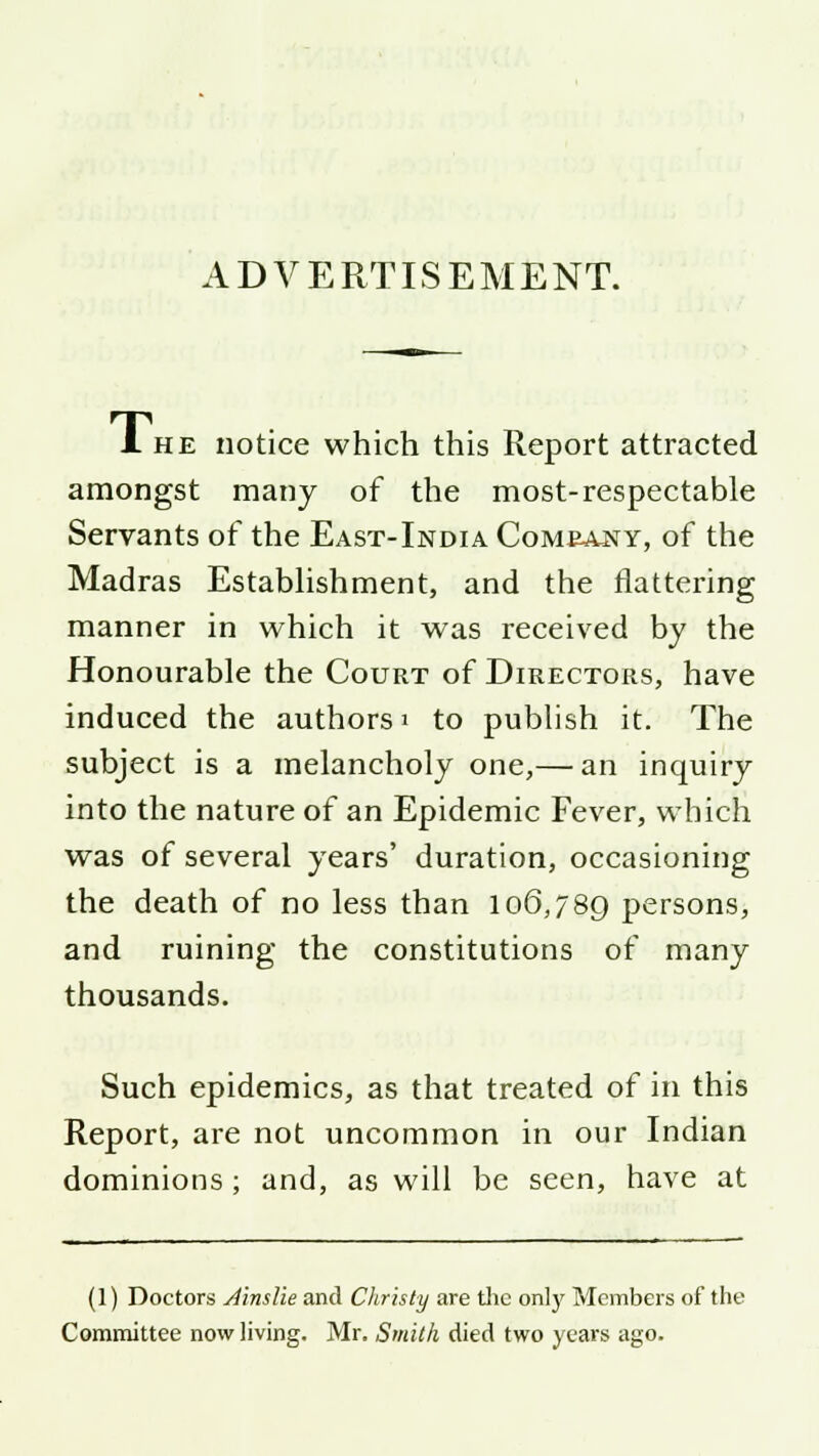 ADVERTISEMENT. 1 he notice which this Report attracted amongst many of the most-respectable Servants of the East-India Comeajsty, of the Madras Establishment, and the flattering manner in which it was received by the Honourable the Court of Directors, have induced the authors' to publish it. The subject is a melancholy one,— an inquiry into the nature of an Epidemic Fever, which was of several years' duration, occasioning the death of no less than 106,789 persons, and ruining the constitutions of many thousands. Such epidemics, as that treated of in this Report, are not uncommon in our Indian dominions ; and, as will be seen, have at (1) Doctors Ainslie and Christy are the only Members of the Committee now living. Mr. Smith died two years ago.