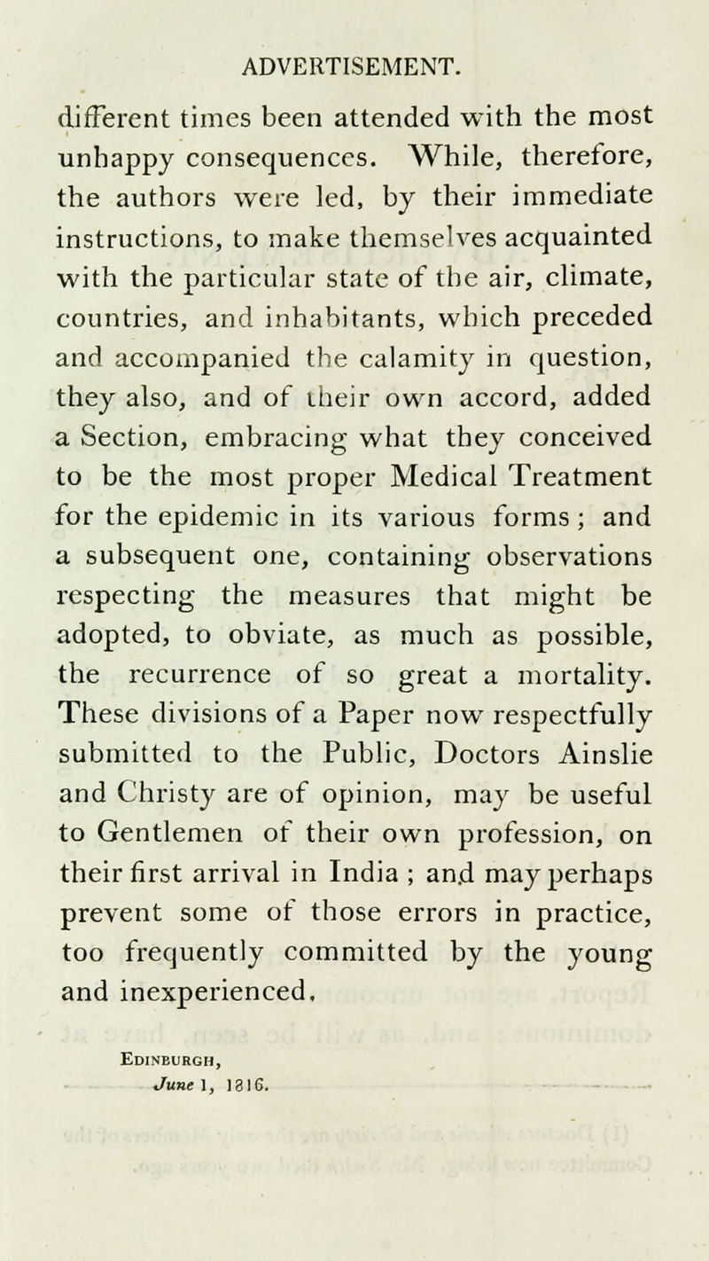 different times been attended with the most unhappy consequences. While, therefore, the authors were led, by their immediate instructions, to make themselves acquainted with the particular state of the air, climate, countries, and inhabitants, which preceded and accompanied the calamity in question, they also, and of their own accord, added a Section, embracing what they conceived to be the most proper Medical Treatment for the epidemic in its various forms ; and a subsequent one, containing observations respecting the measures that might be adopted, to obviate, as much as possible, the recurrence of so great a mortality. These divisions of a Paper now respectfully submitted to the Public, Doctors Ainslie and Christy are of opinion, may be useful to Gentlemen of their own profession, on their first arrival in India ; and may perhaps prevent some of those errors in practice, too frequently committed by the young and inexperienced. Edinburgh, June 1, 1316.