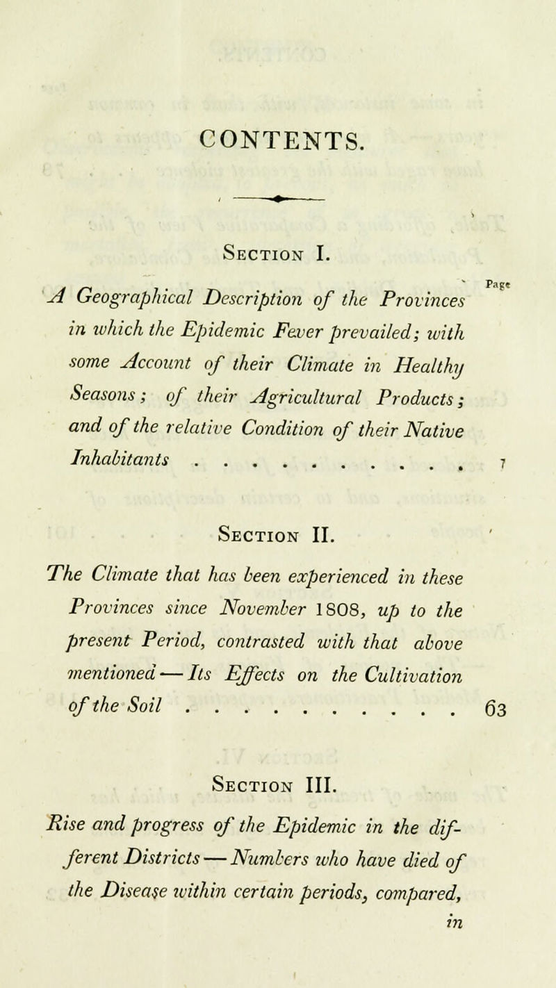 CONTENTS. Section I. Page A Geographical Description of the Provinces in which the Epidemic Fever prevailed; ivith some Account of their Climate in Healthy Seasons; of their Agricultural Products; and of the relative Condition of their Native Inhabitants Section II. The Climate that has been experienced in these Provinces since November 1808, up to the present Period, contrasted with that above mentioned — Its Effects on the Cultivation of the Soil g3 Section III. Rise and progress of the Epidemic in the dif- ferent Districts— Numbers ivho have died of the Disease ivithin certain periods, compared, in