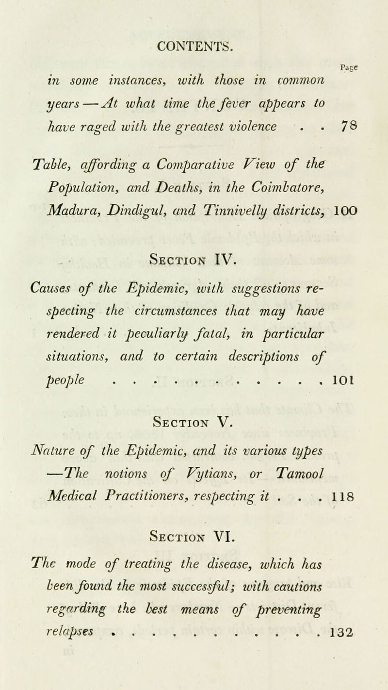 Pase in some instances, ivith those in common years—At what time the fever appears to have raged ivith the greatest violence . . 7& Table, affording a Comparative View of the Population, and Deaths, in the Coimbatore, Madura, Dindigul, and Tinnivelly districts, 100 Section IV. Causes of the Epidemic, ivith suggestions re- specting the circumstances that may have rendered it peculiarly fatal, in particular situations, and to certain descriptions of people 101 Section V. Nature of the Epidemic, and its various types —The notions of Vytians, or Tamool Medical Practitioners, respecting it . . .118 Section VI. The mode of treating the disease, which has been found the most successful; ivith cautions regarding the best means of preventing relapses 132