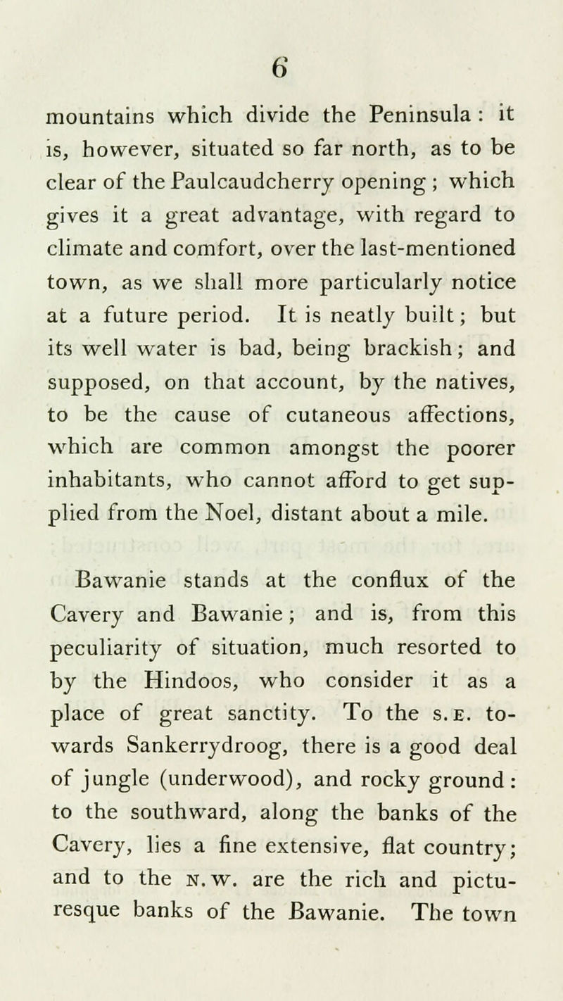 mountains which divide the Peninsula : it is, however, situated so far north, as to be clear of the Paulcaudcherry opening ; which gives it a great advantage, with regard to climate and comfort, over the last-mentioned town, as we shall more particularly notice at a future period. It is neatly built; but its well water is bad, being brackish; and supposed, on that account, by the natives, to be the cause of cutaneous affections, which are common amongst the poorer inhabitants, who cannot afford to get sup- plied from the Noel, distant about a mile. Bawanie stands at the conflux of the Cavery and Bawanie; and is, from this peculiarity of situation, much resorted to by the Hindoos, who consider it as a place of great sanctity. To the s.e. to- wards Sankerrydroog, there is a good deal of jungle (underwood), and rocky ground: to the southward, along the banks of the Cavery, lies a fine extensive, flat country; and to the n.w. are the rich and pictu- resque banks of the Bawanie. The town