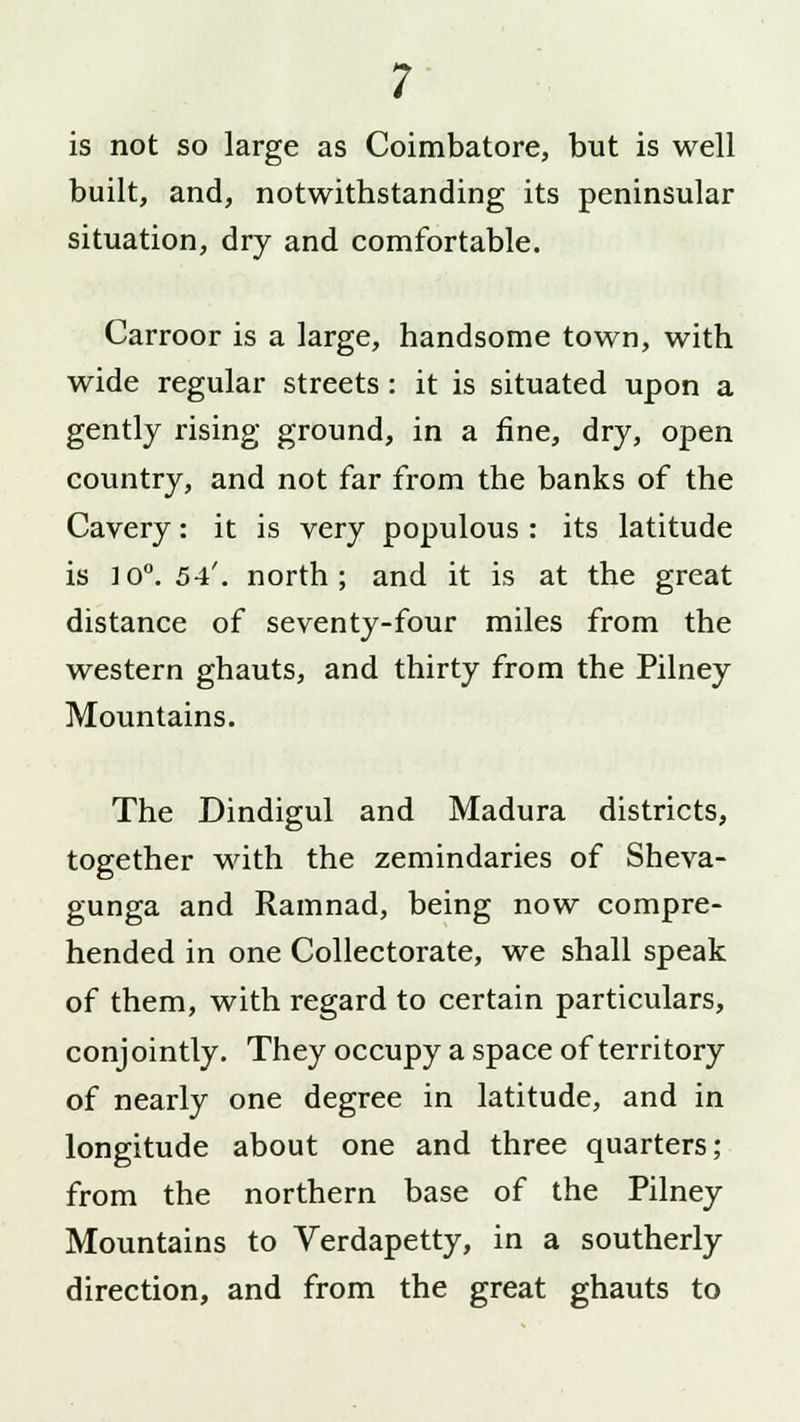 is not so large as Coimbatore, but is well built, and, notwithstanding its peninsular situation, dry and comfortable. Carroor is a large, handsome town, with wide regular streets: it is situated upon a gently rising ground, in a fine, dry, open country, and not far from the banks of the Cavery: it is very populous : its latitude is 10°. 54'. north; and it is at the great distance of seventy-four miles from the western ghauts, and thirty from the Pilney Mountains. The Dindigul and Madura districts, together with the zemindaries of Sheva- gunga and Ramnad, being now compre- hended in one Collectorate, we shall speak of them, with regard to certain particulars, conjointly. They occupy a space of territory of nearly one degree in latitude, and in longitude about one and three quarters; from the northern base of the Pilney Mountains to Verdapetty, in a southerly direction, and from the great ghauts to
