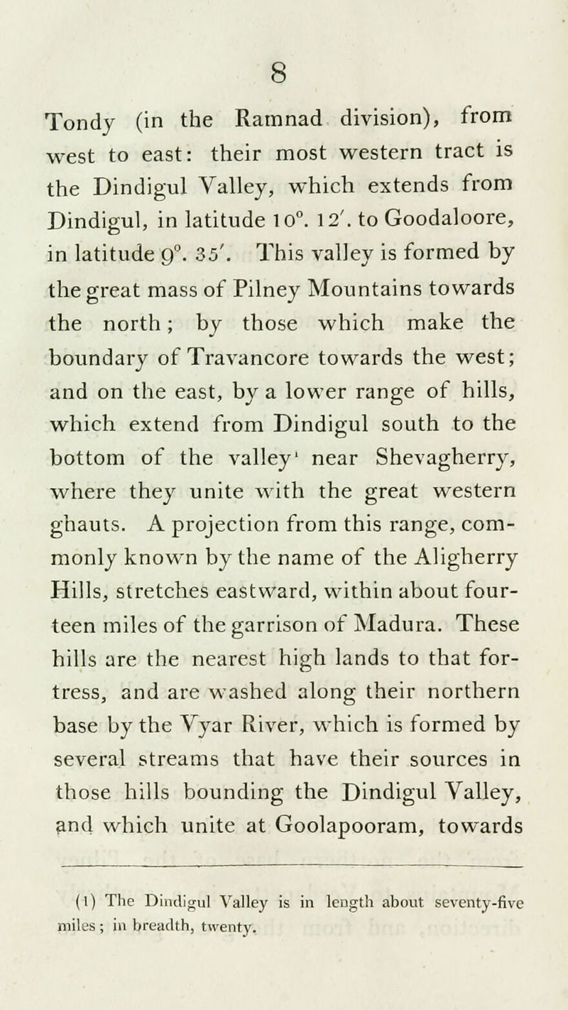 Tondy (in the Ramnad division), from west to east: their most western tract is the Dindigul Valley, which extends from Dindigul, in latitude 10°. 12'. to Goodaloore, in latitude 9°. 35'. This valley is formed by the great mass of Pilney Mountains towards the north; by those which make the boundary of Travancore towards the west; and on the east, by a lower range of hills, which extend from Dindigul south to the bottom of the valley' near Shevagherry, where they unite with the great western ghauts. A projection from this range, com- monly known by the name of the Aligherry Hills, stretches eastward, within about four- teen miles of the garrison of Madura. These hills are the nearest high lands to that for- tress, and are washed along their northern base by the Vyar River, which is formed by several streams that have their sources in those hills bounding the Dindigul Valley, and which unite at Goolapooram, towards (l) The Dindigul Valley is in length about seventy-five miles ; in breadth, twenty.