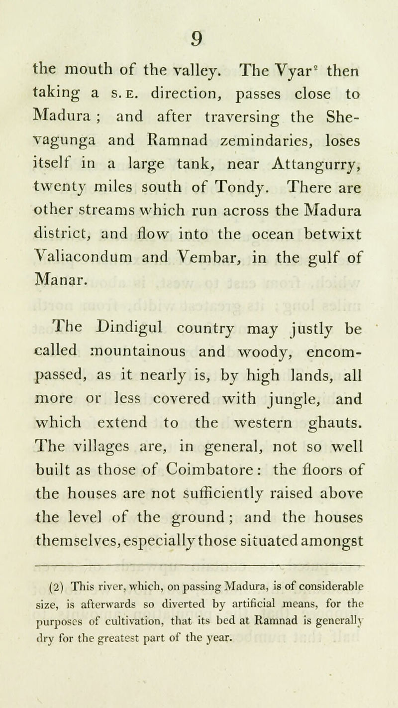 the mouth of the valley. The Vyar5 then taking a s. e. direction, passes close to Madura ; and after traversing the She- vagunga and Ramnad zemindaries, loses itself in a large tank, near Attangurry, twenty miles south of Tondy. There are other streams which run across the Madura district, and flow into the ocean betwixt Valiacondum and Vembar, in the gulf of Manar. The Dindigul country may justly be called mountainous and woody, encom- passed, as it nearly is, by high lands, all more or less covered with jungle, and which extend to the western ghauts. The villages are, in general, not so well built as those of Coimbatore: the floors of the houses are not sufficiently raised above the level of the ground; and the houses themselves, especially those situated amongst (2) This river, which, on passing Madura, is of considerable size, is afterwards so diverted by artificial means, for the purposes of cultivation, that its bed at Ramnad is generally dry for the greatest part of the year.