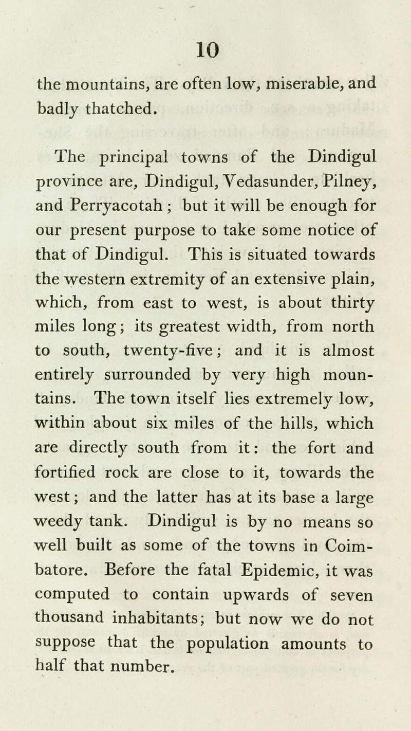 the mountains, are often low, miserable, and badly thatched. The principal towns of the Dindigul province are, Dindigul, Vedasunder, Pilney, and Perryacotah ; but it will be enough for our present purpose to take some notice of that of Dindigul. This is situated towards the western extremity of an extensive plain, which, from east to west, is about thirty miles long; its greatest width, from north to south, twenty-five; and it is almost entirely surrounded by very high moun- tains. The town itself lies extremely low, within about six miles of the hills, which are directly south from it: the fort and fortified rock are close to it, towards the west; and the latter has at its base a large weedy tank. Dindigul is by no means so well built as some of the towns in Coim- batore. Before the fatal Epidemic, it was computed to contain upwards of seven thousand inhabitants; but now we do not suppose that the population amounts to half that number.