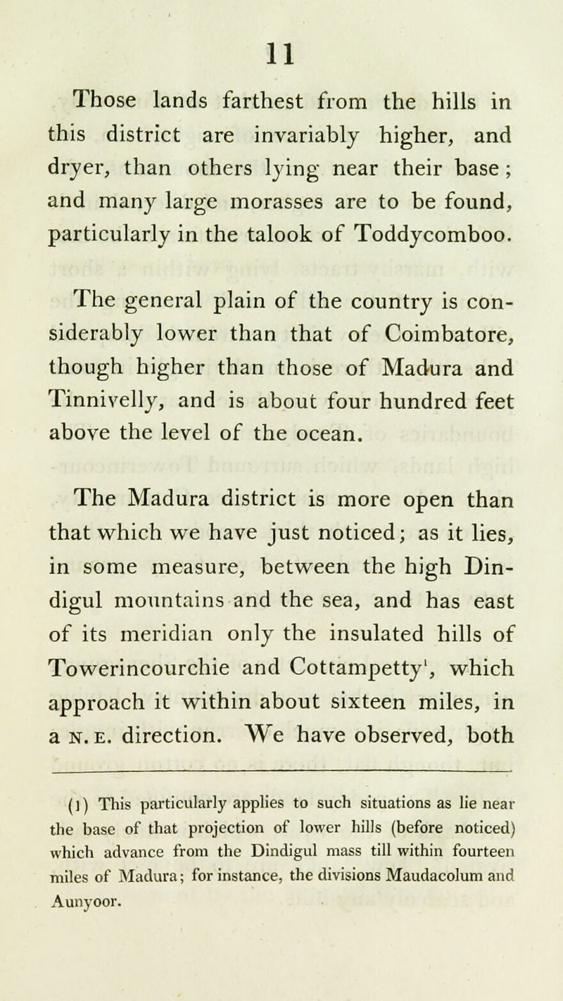 Those lands farthest from the hills in this district are invariably higher, and dryer, than others tying near their base ; and many large morasses are to be found, particularly in the talook of Toddycomboo. The general plain of the country is con- siderably lower than that of Coimbatore, though higher than those of Madura and Tinnivelly, and is about four hundred feet above the level of the ocean. The Madura district is more open than that which we have just noticed; as it lies, in some measure, between the high Din- digul mountains and the sea, and has east of its meridian only the insulated hills of Towerincourchie and Cottampetty1, which approach it within about sixteen miles, in a N. e. direction. We have observed, both (]) This particularly applies to such situations as lie near the base of that projection of lower hills (before noticed) which advance from the Dindigul mass till within fourteen miles of Madura; for instance, the divisions Maudacolum and Aunyoor.