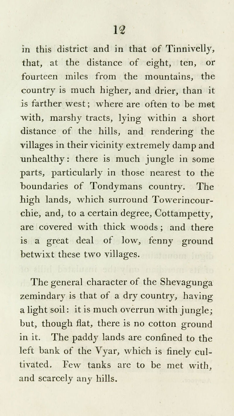V2 in this district and in that of Tinnivelly, that, at the distance of eight, ten, or fourteen miles from the mountains, the country is much higher, and drier, than it is farther west; where are often to be met with, marshy tracts, lying within a short distance of the hills, and rendering the villages in their vicinity extremely damp and unhealthy: there is much jungle in some parts, particularly in those nearest to the boundaries of Tondymans country. The high lands, which surround Towerincour- chie, and, to a certain degree, Cottampetty, are covered with thick woods ; and there is a great deal of low, fenny ground betwixt these two villages. The general character of the Shevagunga zemindary is that of a dry country, having a light soil: it is much overrun with jungle; but, though flat, there is no cotton ground in it. The paddy lands are confined to the left bank of the Vyar, which is finely cul- tivated. Few tanks are to be met with, and scarcely any hills.