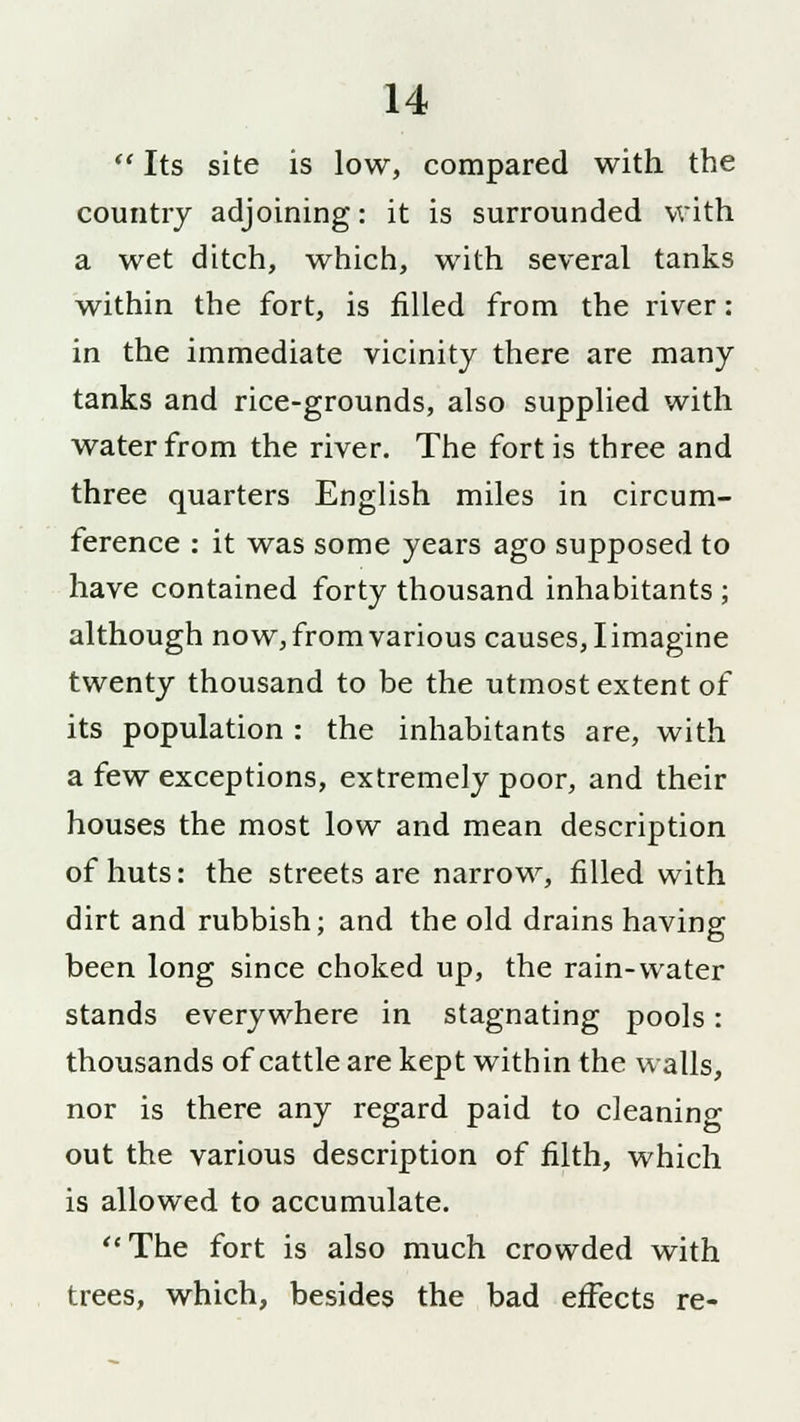  Its site is low, compared with the country adjoining: it is surrounded with a wet ditch, which, with several tanks within the fort, is filled from the river: in the immediate vicinity there are many tanks and rice-grounds, also supplied with water from the river. The fort is three and three quarters English miles in circum- ference : it was some years ago supposed to have contained forty thousand inhabitants ; although now, from various causes, I imagine twenty thousand to be the utmost extent of its population : the inhabitants are, with a few exceptions, extremely poor, and their houses the most low and mean description of huts: the streets are narrow, rilled with dirt and rubbish; and the old drains having been long since choked up, the rain-water stands everywhere in stagnating pools: thousands of cattle are kept within the walls, nor is there any regard paid to cleaning out the various description of filth, which is allowed to accumulate. The fort is also much crowded with trees, which, besides the bad effects re-