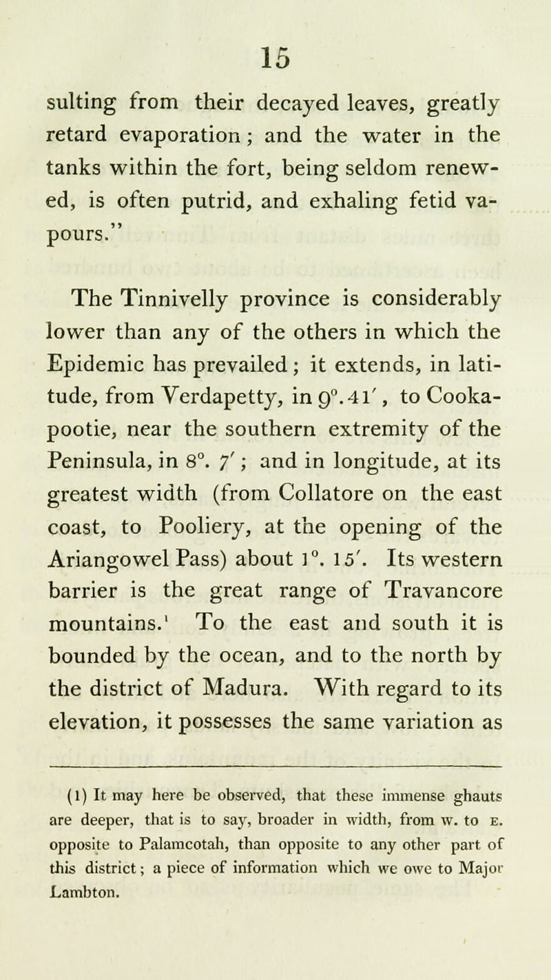 suiting from their decayed leaves, greatly retard evaporation ; and the water in the tanks within the fort, being seldom renew- ed, is often putrid, and exhaling fetid va- pours. The Tinnivelly province is considerably lower than any of the others in which the Epidemic has prevailed; it extends, in lati- tude, from Verdapetty, in 9°. 41', to Cooka- pootie, near the southern extremity of the Peninsula, in 8°. 7'; and in longitude, at its greatest width (from Collatore on the east coast, to Pooliery, at the opening of the Ariangowel Pass) about ]°. 15'. Its western barrier is the great range of Travancore mountains.1 To the east and south it is bounded by the ocean, and to the north by the district of Madura. With regard to its elevation, it possesses the same variation as (1) It may here be observed, that these immense ghauts are deeper, that is to say, broader in width, from w. to e. opposite to Palamcotah, than opposite to any other part of this district; a piece of information which we owe to Major Lambton.
