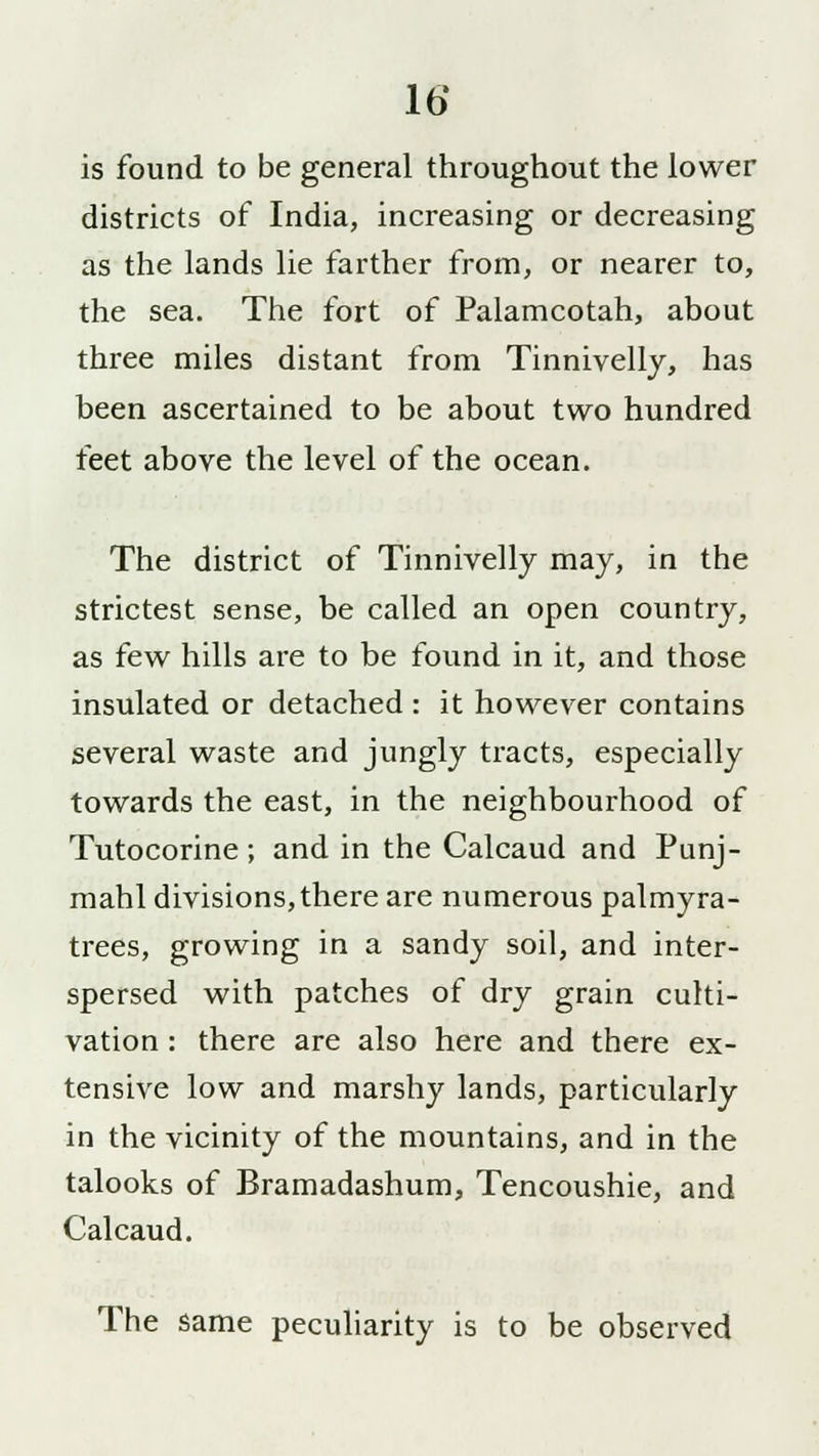 is found to be general throughout the lower districts of India, increasing or decreasing as the lands lie farther from, or nearer to, the sea. The fort of Palamcotah, about three miles distant from Tinnivelly, has been ascertained to be about two hundred feet above the level of the ocean. The district of Tinnivelly may, in the strictest sense, be called an open country, as few hills are to be found in it, and those insulated or detached : it however contains several waste and jungly tracts, especially towards the east, in the neighbourhood of Tutocorine; and in the Calcaud and Punj- mahl divisions,there are numerous palmyra- trees, growing in a sandy soil, and inter- spersed with patches of dry grain culti- vation : there are also here and there ex- tensive low and marshy lands, particularly in the vicinity of the mountains, and in the talooks of Bramadashum, Tencoushie, and Calcaud. The same peculiarity is to be observed