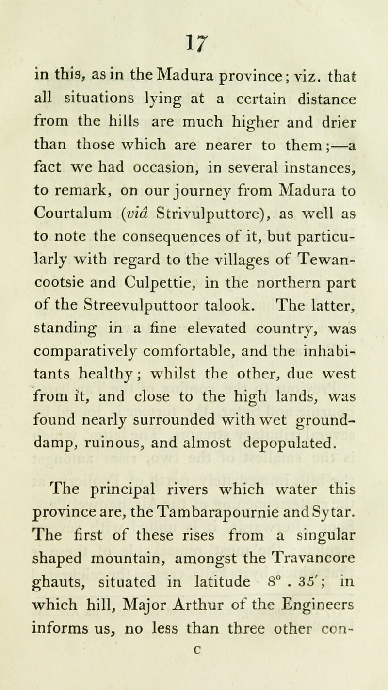 in this, as in the Madura province; viz. that all situations lying at a certain distance from the hills are much higher and drier than those which are nearer to them;—a fact we had occasion, in several instances, to remark, on our journey from Madura to Courtalum (via Strivulputtore), as well as to note the consequences of it, but particu- larly with regard to the villages of Tewan- cootsie and Culpettie, in the northern part of the Streevulputtoor talook. The latter, standing in a fine elevated country, was comparatively comfortable, and the inhabi- tants healthy; whilst the other, due west from it, and close to the high lands, was found nearly surrounded with wet ground- damp, ruinous, and almost depopulated. The principal rivers which water this province are, theTambarapournie and Sytar. The first of these rises from a singular shaped mountain, amongst the Travancore ghauts, situated in latitude 8° . 35'; in which hill, Major Arthur of the Engineers informs us, no less than three other con- c