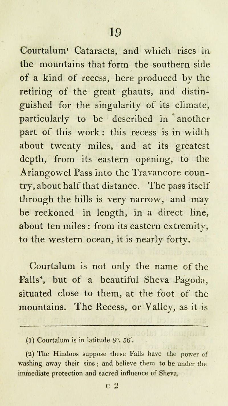 Courtalum' Cataracts, and which rises in the mountains that form the southern side of a kind of recess, here produced by the retiring of the great ghauts, and distin- guished for the singularity of its climate, particularly to be described in another part of this work: this recess is in width about twenty miles, and at its greatest depth, from its eastern opening, to the Ariangowel Pass into the Travancore coun- try, about half that distance. The pass itself through the hills is very narrow, and may be reckoned in length, in a direct line, about ten miles : from its eastern extremity, to the western ocean, it is nearly forty. Courtalum is not only the name of the Falls*, but of a beautiful Sheva Pagoda, situated close to them, at the foot of the mountains. The Recess, or Valley, as it is (1) Courtalum is in latitude 8°. 56'. (2) The Hindoos suppose these Falls have the power of washing away their sins ; and believe them to be under the immediate protection and sacred influence of Sheva. C 2