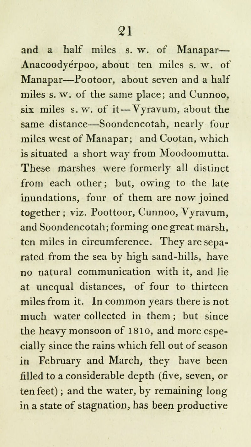 and a half miles s. w. of Manapar— Anacoodyerpoo, about ten miles s. w. of Manapar—Pootoor, about seven and a half miles s. w. of the same place; and Cunnoo, six miles s. w. of it — Vyravum, about the same distance—Soondencotah, nearly four miles west of Manapar; and Cootan, which is situated a short way from Moodoomutta. These marshes were formerly all distinct from each other; but, owing to the late inundations, four of them are now joined together; viz. Poottoor, Cunnoo, Vyravum, and Soondencotah; forming one great marsh, ten miles in circumference. They are sepa- rated from the sea by high sand-hills, have no natural communication with it, and lie at unequal distances, of four to thirteen miles from it. In common years there is not much water collected in them ; but since the heavy monsoon of 1810, and more espe- cially since the rains which fell out of season in February and March, they have been filled to a considerable depth (five, seven, or ten feet); and the water, by remaining long in a state of stagnation, has been productive