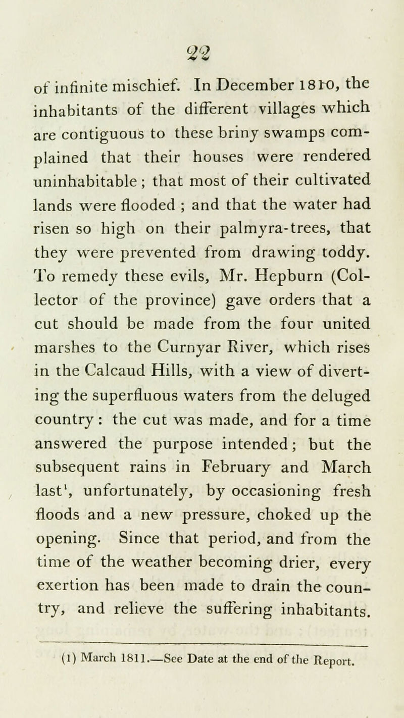of infinite mischief. In December 18K>, the inhabitants of the different villages which are contiguous to these briny swamps com- plained that their houses were rendered uninhabitable ; that most of their cultivated lands were flooded ; and that the water had risen so high on their palmyra-trees, that they were prevented from drawing toddy. To remedy these evils, Mr. Hepburn (Col- lector of the province) gave orders that a cut should be made from the four united marshes to the Curnyar River, which rises in the Calcaud Hills, with a view of divert- ing the superfluous waters from the deluged country : the cut was made, and for a time answered the purpose intended; but the subsequent rains in February and March last1, unfortunately, by occasioning fresh floods and a new pressure, choked up the opening. Since that period, and from the time of the weather becoming drier, every exertion has been made to drain the coun- try, and relieve the suffering inhabitants. (l) March 1811—See Date at the end of the Report.