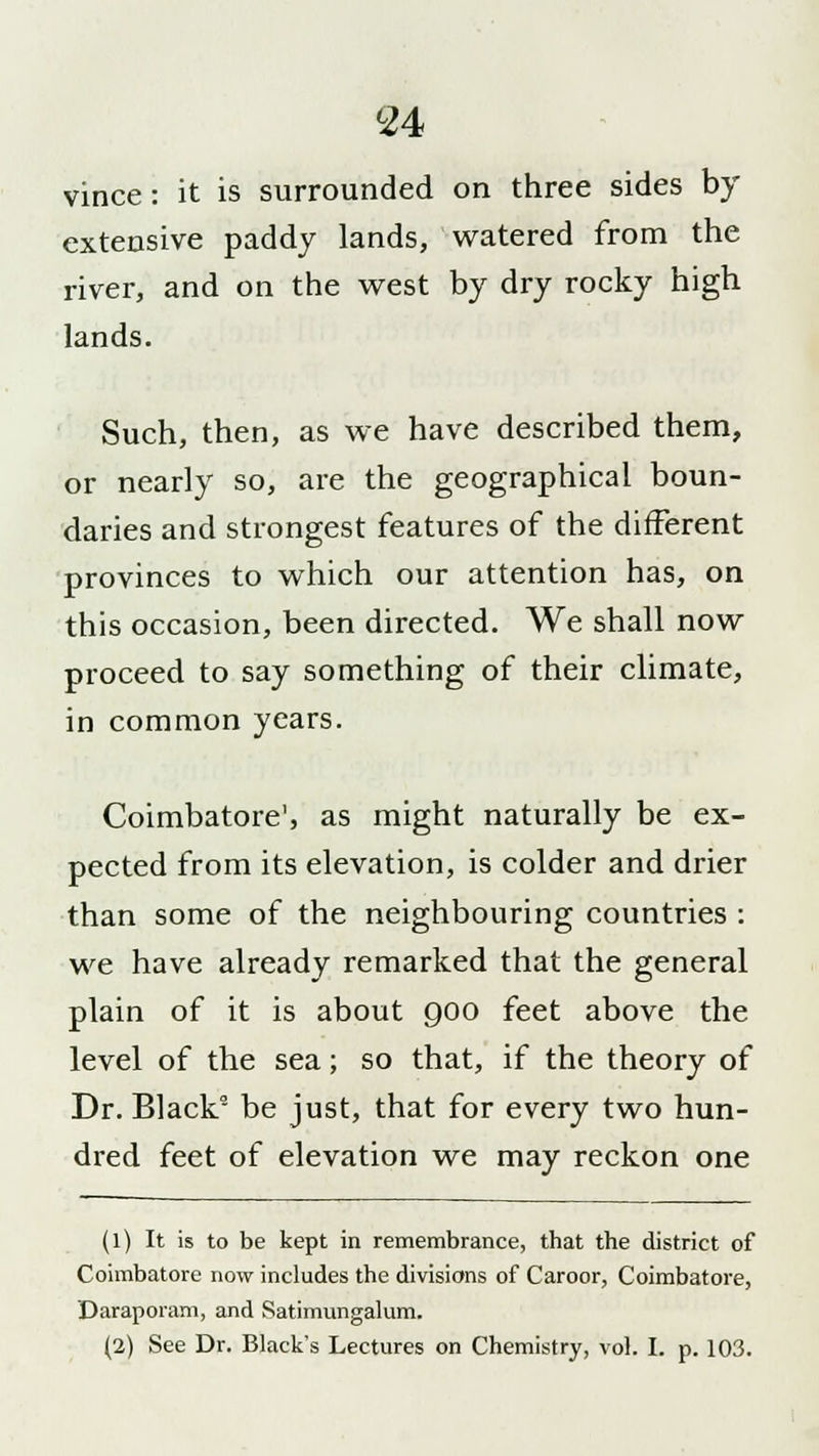 vince: it is surrounded on three sides by extensive paddy lands, watered from the river, and on the west by dry rocky high lands. Such, then, as we have described them, or nearly so, are the geographical boun- daries and strongest features of the different provinces to which our attention has, on this occasion, been directed. We shall now proceed to say something of their climate, in common years. Coimbatore', as might naturally be ex- pected from its elevation, is colder and drier than some of the neighbouring countries : we have already remarked that the general plain of it is about 900 feet above the level of the sea; so that, if the theory of Dr. Black2 be just, that for every two hun- dred feet of elevation we may reckon one (1) It is to be kept in remembrance, that the district of Coimbatore now includes the divisions of Caroor, Coimbatore, Daraporam, and Satimungalum. (2) See Dr. Black's Lectures on Chemistry, vol. I. p. 103.