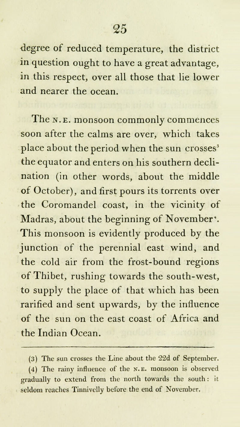 degree of reduced temperature, the district in question ought to have a great advantage, in this respect, over all those that lie lower and nearer the ocean. The n.e. monsoon commonly commences soon after the calms are over, which takes place about the period when the sun crosses3 the equator and enters on his southern decli- nation (in other words, about the middle of October), and first pours its torrents over the Coromandel coast, in the vicinity of Madras, about the beginning of November*. This monsoon is evidently produced by the junction of the perennial east wind, and the cold air from the frost-bound regions of Thibet, rushing towards the south-west, to supply the place of that which has been rarified and sent upwards, by the influence of the sun on the east coast of Africa and the Indian Ocean. (3) The sun crosses the Line about the 22d of September. (4) The rainy influence of the n.e. monsoon is observed gradually to extend from the north towards the south: it seldom reaches Tinnivclly before the end of November.