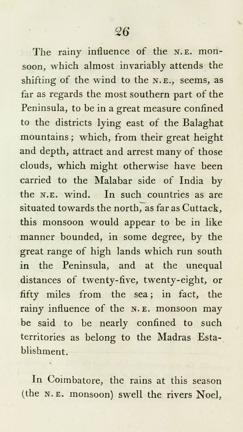 c26 The rainy influence of the n.e. mon- soon, which almost invariably attends the shifting of the wind to the n.e., seems, as far as regards the most southern part of the Peninsula, to be in a great measure confined to the districts lying east of the Balaghat mountains; which, from their great height and depth, attract and arrest many of those clouds, which might otherwise have been carried to the Malabar side of India by the n.e. wind. In such countries as are situated towards the north, as far as Cuttack, this monsoon would appear to be in like manner bounded, in some degree, by the great range of high lands which run south in the Peninsula, and at the unequal distances of twenty-five, twenty-eight, or fifty miles from the sea; in fact, the rainy influence of the n.e. monsoon may be said to be nearly confined to such territories as belong to the Madras Esta- blishment. In Coimbatore, the rains at this season (the n. e. monsoon) swell the rivers Noel,