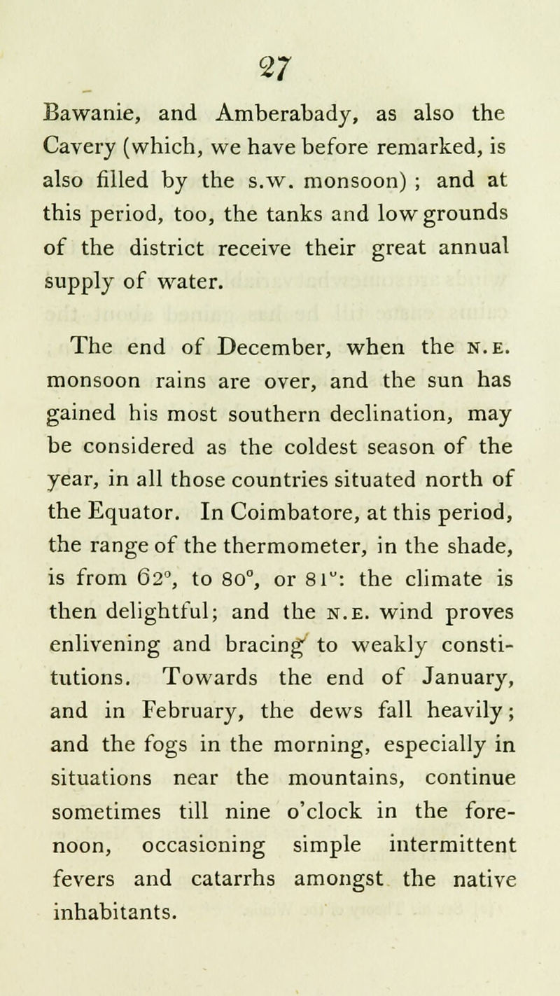 Bawanie, and Amberabady, as also the Cavery (which, we have before remarked, is also filled by the s.w. monsoon) ; and at this period, too, the tanks and low grounds of the district receive their great annual supply of water. The end of December, when the n.e. monsoon rains are over, and the sun has gained his most southern declination, may be considered as the coldest season of the year, in all those countries situated north of the Equator. In Coimbatore, at this period, the range of the thermometer, in the shade, is from 62°, to 80°, or 81: the climate is then delightful; and the n.e. wind proves enlivening and bracing' to weakly consti- tutions. Towards the end of January, and in February, the dews fall heavily; and the fogs in the morning, especially in situations near the mountains, continue sometimes till nine o'clock in the fore- noon, occasioning simple intermittent fevers and catarrhs amongst the native inhabitants.