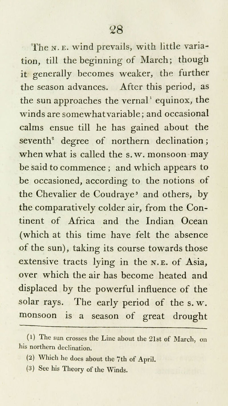 The n. e. wind prevails, with little varia- tion, till the beginning of March; though it generally becomes weaker, the further the season advances. After this period, as the sun approaches the vernal1 equinox, the winds are somewhat variable; and occasional calms ensue till he has gained about the seventh5 degree of northern declination; when what is called the s.w. monsoon may be said to commence ; and which appears to be occasioned, according to the notions of the Chevalier de Coudraye3 and others, by the comparatively colder air, from the Con- tinent of Africa and the Indian Ocean (which at this time have felt the absence of the sun), taking its course towards those extensive tracts lying in the n.e. of Asia, over which the air has become heated and displaced by the powerful influence of the solar rays. The early period of the s. w. monsoon is a season of great drought (1) The sun crosses the Line about the 21st of March, on his northern declination. (2) Which he does about the 7th of April. (3) See his Theory of the Winds.