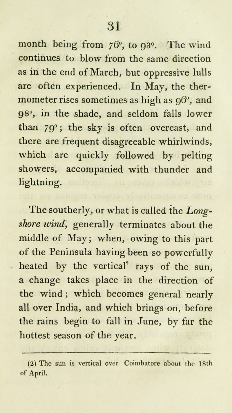 month being from 760, to 930. The wind continues to blow from the same direction as in the end of March, but oppressive lulls are often experienced. In May, the ther- mometer rises sometimes as high as q6°, and 98°, in the shade, and seldom falls lower than 790; the sky is often overcast, and there are frequent disagreeable whirlwinds, which are quickly followed by pelting showers, accompanied with thunder and lightning. The southerly, or what is called the Long- shore wind, generally terminates about the middle of May; when, owing to this part of the Peninsula having been so powerfully heated by the vertical2 rays of the sun, a change takes place in the direction of the wind; which becomes general nearly all over India, and which brings on, before the rains begin to fall in June, by far the hottest season of the year. (2) The sun is vertical over Coimbatore about the 18th of April.