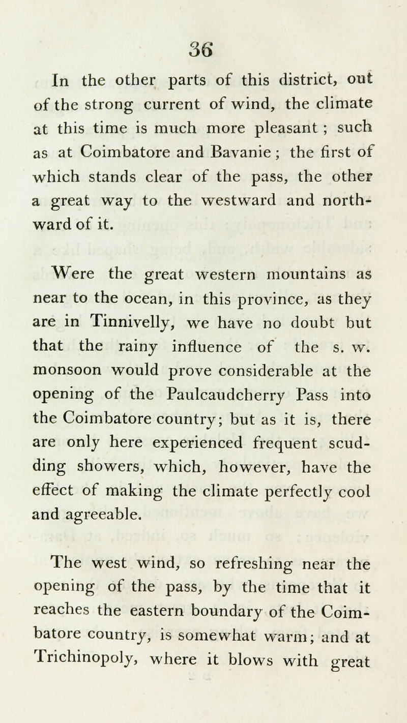 In the other parts of this district, out of the strong current of wind, the climate at this time is much more pleasant ; such as at Coimbatore and Bavanie; the first of which stands clear of the pass, the other a great way to the westward and north- ward of it. Were the great western mountains as near to the ocean, in this province, as they are in Tinnivelly, we have no doubt but that the rainy influence of the s. w. monsoon would prove considerable at the opening of the Paulcaudcherry Pass into the Coimbatore country; but as it is, there are only here experienced frequent scud- ding showers, which, however, have the effect of making the climate perfectly cool and agreeable. The west wind, so refreshing near the opening of the pass, by the time that it reaches the eastern boundary of the Coim- batore country, is somewhat warm; and at Trichinopoly, where it blows with great