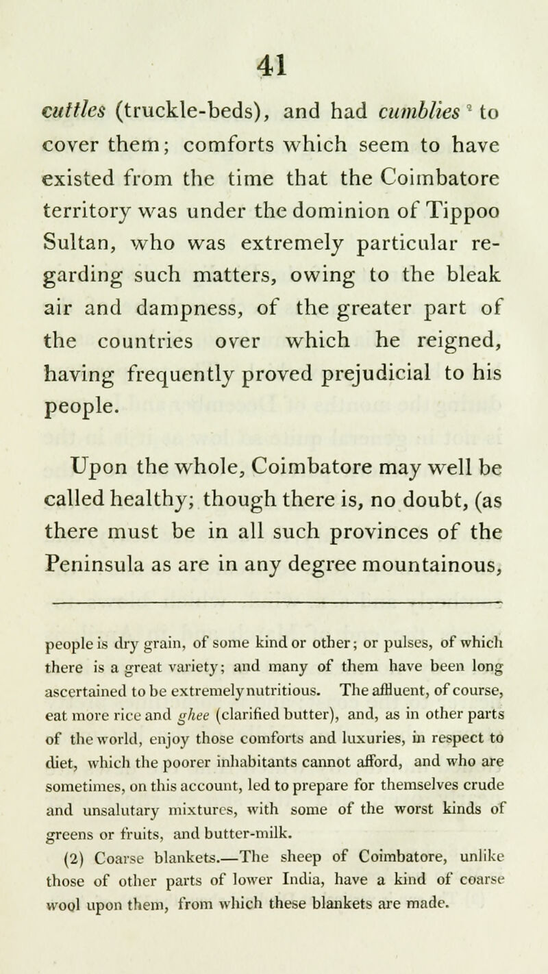 cuttles (truckle-beds), and had cumblies'■'* to cover them; comforts which seem to have existed from the time that the Coimbatore territory was under the dominion of Tippoo Sultan, who was extremely particular re- garding such matters, owing to the bleak air and dampness, of the greater part of the countries over which he reigned, having frequently proved prejudicial to his people. Upon the whole, Coimbatore may well be called healthy; though there is, no doubt, (as there must be in all such provinces of the Peninsula as are in any degree mountainous, people is dry grain, of some kind or other; or pulses, of which there is a great variety; and many of them have been long ascertained to be extremely nutritious. The affluent, of course, eat more rice and ghee (clarified butter), and, as in other parts of the world, enjoy those comforts and luxuries, in respect to diet, which the poorer inhabitants cannot afford, and who are sometimes, on this account, led to prepare for themselves crude and unsalutary mixtures, with some of the worst kinds of greens or fruits, and butter-milk. (2) Coarse blankets.—The sheep of Coimbatore, unlike those of other parts of lower India, have a kind of coarse wool upon them, from which these blankets are made.