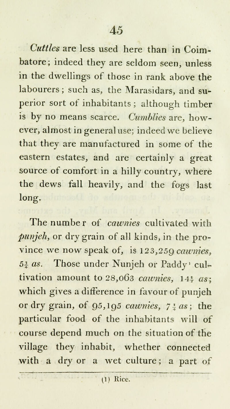 Cuttles are less used here than in Coim- batore; indeed they are seldom seen, unless in the dwellings of those in rank above the labourers; such as, the Marasidars, and su- perior sort of inhabitants ; although timber is by no means scarce. Cumblies are, how- ever, almost in general use; indeed we believe that they are manufactured in some of the eastern estates, and are certainly a great source of comfort in a hilly country, where the dews fall heavily, and the fogs last long. The numbe r of caumies cultivated with punjeh, or dry grain of all kinds, in the pro- vince we now speak of, is 123,259 caumies, 5$ as. Those under Nunjeh or Paddy' cul- tivation amount to 28,063 caivnies, 144 as; which gives a difference in favour of punjeh or dry grain, of 95,195 caivnies, 7| as; the particular food of the inhabitants will of course depend much on the situation of the village they inhabit, whether connected with a dry or a wet culture; a part of (\) Rice.