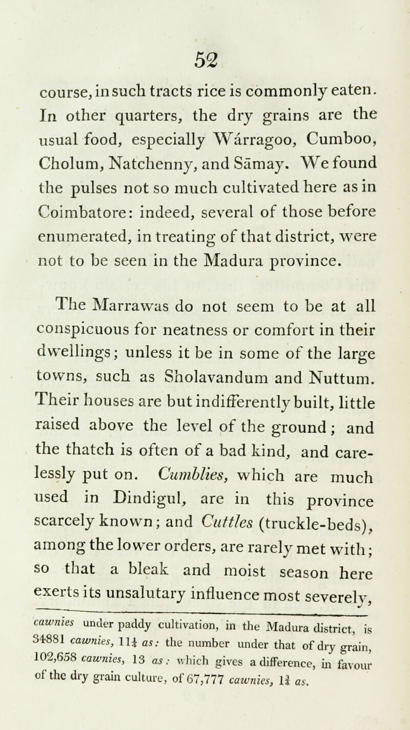 course, in such tracts rice is commonly eaten. In other quarters, the dry grains are the usual food, especially Warragoo, Cumboo, Cholum, Natchenny, and Samay. We found the pulses not so much cultivated here as in Coimbatore: indeed, several of those before enumerated, in treating of that district, were not to be seen in the Madura province. The Marrawas do not seem to be at all conspicuous for neatness or comfort in their dwellings; unless it be in some of the large towns, such as Sholavandum and Nuttum. Their houses are but indifferently built, little raised above the level of the ground; and the thatch is often of a bad kind, and care- lessly put on. Cumblies, which are much used in Dindigul, are in this province scarcely known; and Cuttles (truckle-beds), among the lower orders, are rarely met with; so that a bleak and moist season here exerts its unsalutary influence most severely, cawnies under paddy cultivation, in the Madura district, is 34881 cawnies, Ui as: the number under that of dry grain, 102,658 cawnies, 13 as: which gives a difference, in favour of the dry grain culture, of 67,777 cawnies, 1J as.