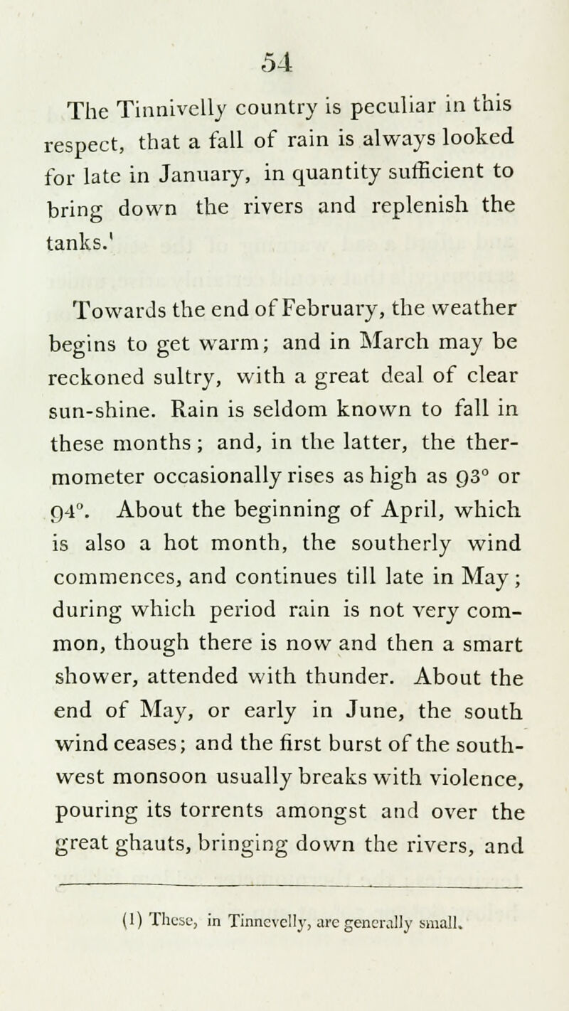 The Tinnivelly country is peculiar in this respect, that a fall of rain is always looked for late in January, in quantity sufficient to bring down the rivers and replenish the tanks.1 Towards the end of February, the weather begins to get warm; and in March may be reckoned sultry, with a great deal of clear sun-shine. Rain is seldom known to fall in these months; and, in the latter, the ther- mometer occasionally rises as high as 930 or 94°. About the beginning of April, which is also a hot month, the southerly wind commences, and continues till late in May; during which period rain is not very com- mon, though there is now and then a smart shower, attended with thunder. About the end of May, or early in June, the south wind ceases; and the first burst of the south- west monsoon usually breaks with violence, pouring its torrents amongst and over the great ghauts, bringing down the rivers, and (1) These, in Tinncvclly, are generally small.