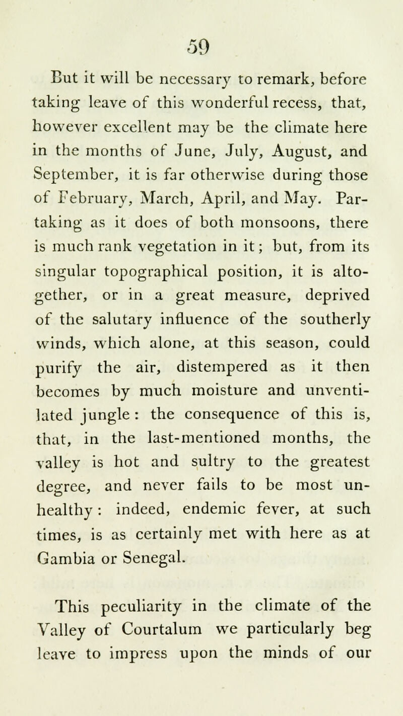But it will be necessary to remark, before taking leave of this wonderful recess, that, however excellent may be the climate here in the months of June, July, August, and September, it is far otherwise during those of February, March, April, and May. Par- taking as it does of both monsoons, there is much rank vegetation in it; but, from its singular topographical position, it is alto- gether, or in a great measure, deprived of the salutary influence of the southerly winds, which alone, at this season, could purify the air, distempered as it then becomes by much moisture and unventi- lated jungle : the consequence of this is, that, in the last-mentioned months, the valley is hot and sultry to the greatest decree, and never fails to be most un- healthy: indeed, endemic fever, at such times, is as certainly met with here as at Gambia or Senegal. This peculiarity in the climate of the Valley of Courtalum we particularly beg leave to impress upon the minds of our
