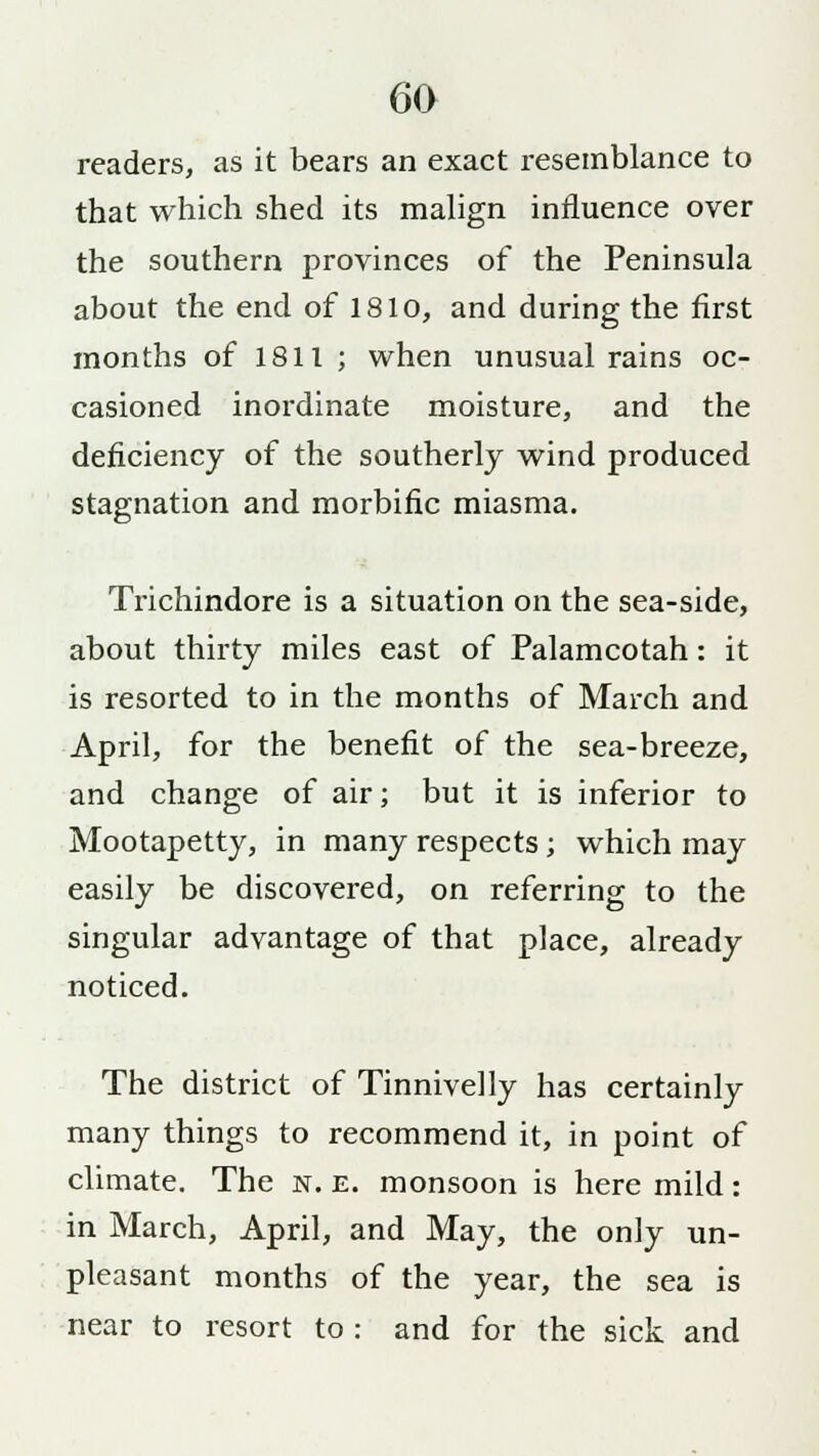 readers, as it bears an exact resemblance to that which shed its malign influence over the southern provinces of the Peninsula about the end of 1810, and during the first months of 1811 ; when unusual rains oc- casioned inordinate moisture, and the deficiency of the southerly wind produced stagnation and morbific miasma. Trichindore is a situation on the sea-side, about thirty miles east of Palamcotah: it is resorted to in the months of March and April, for the benefit of the sea-breeze, and change of air; but it is inferior to Mootapetty, in many respects; which may easily be discovered, on referring to the singular advantage of that place, already noticed. The district of Tinnivelly has certainly many things to recommend it, in point of climate. The n. e. monsoon is here mild: in March, April, and May, the only un- pleasant months of the year, the sea is near to resort to : and for the sick and