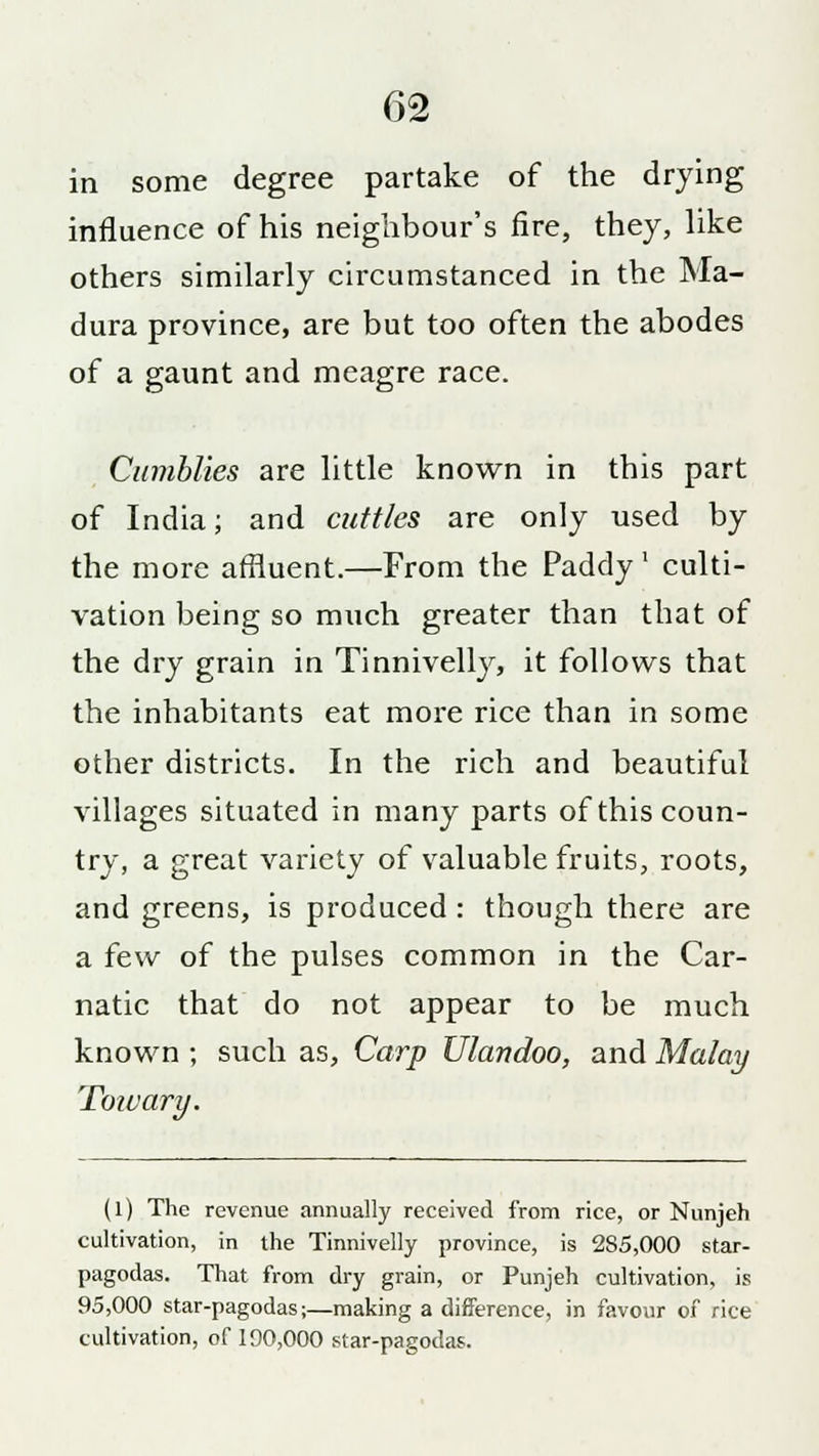 in some degree partake of the drying influence of his neighbour's fire, they, like others similarly circumstanced in the Ma- dura province, are but too often the abodes of a gaunt and meagre race. Cumblies are little known in this part of India; and cuttles are only used by the more affluent.—From the Paddy' culti- vation being so much greater than that of the dry grain in Tinnivelly, it follows that the inhabitants eat more rice than in some other districts. In the rich and beautiful villages situated in many parts of this coun- try, a great variety of valuable fruits, roots, and greens, is produced : though there are a few of the pulses common in the Car- natic that do not appear to be much known ; such as, Carp Ulandoo, and Malay To wary. (1) The revenue annually received from rice, or Nunjeh cultivation, in the Tinnivelly province, is 285,000 star- pagodas. That from dry grain, or Punjeh cultivation, is 95,000 star-pagodas;—making a difference, in favour of rice cultivation, of 190,000 star-pagodas.