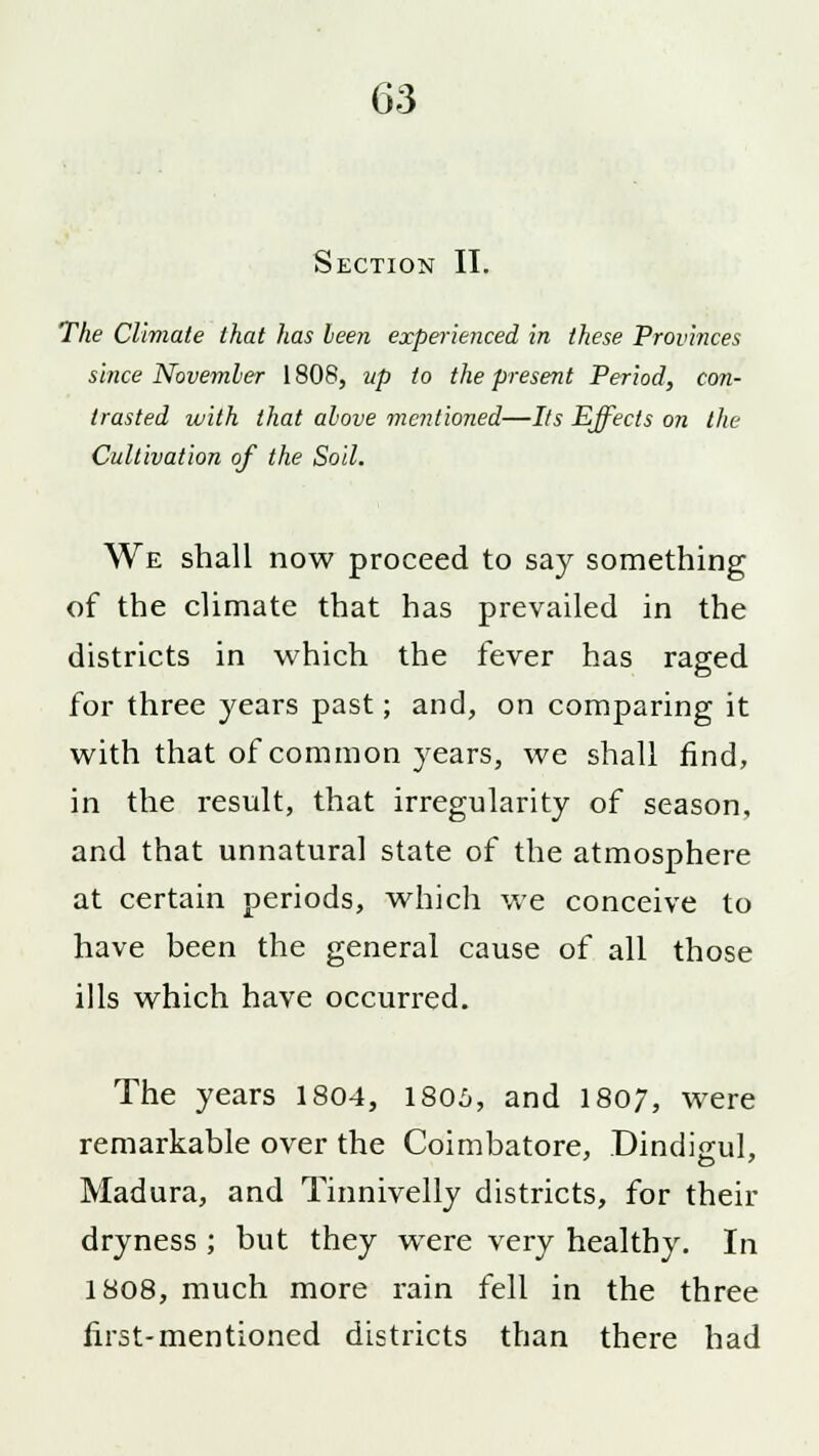Section II. The Climate that has been experienced in these Provinces since November 1808, up to the present Period, con- trasted with that above mentioned—Its Effects on the Cultivation of the Soil. We shall now proceed to say something of the climate that has prevailed in the districts in which the fever has raged for three years past; and, on comparing it with that of common years, we shall find, in the result, that irregularity of season, and that unnatural state of the atmosphere at certain periods, which we conceive to have been the general cause of all those ills which have occurred. The years 1804, 1805, and 1807, were remarkable over the Coimbatore, Dindi<rul, Madura, and Tinnivelly districts, for their dryness ; but they were very healthy. In 1808, much more rain fell in the three first-mentioned districts than there had