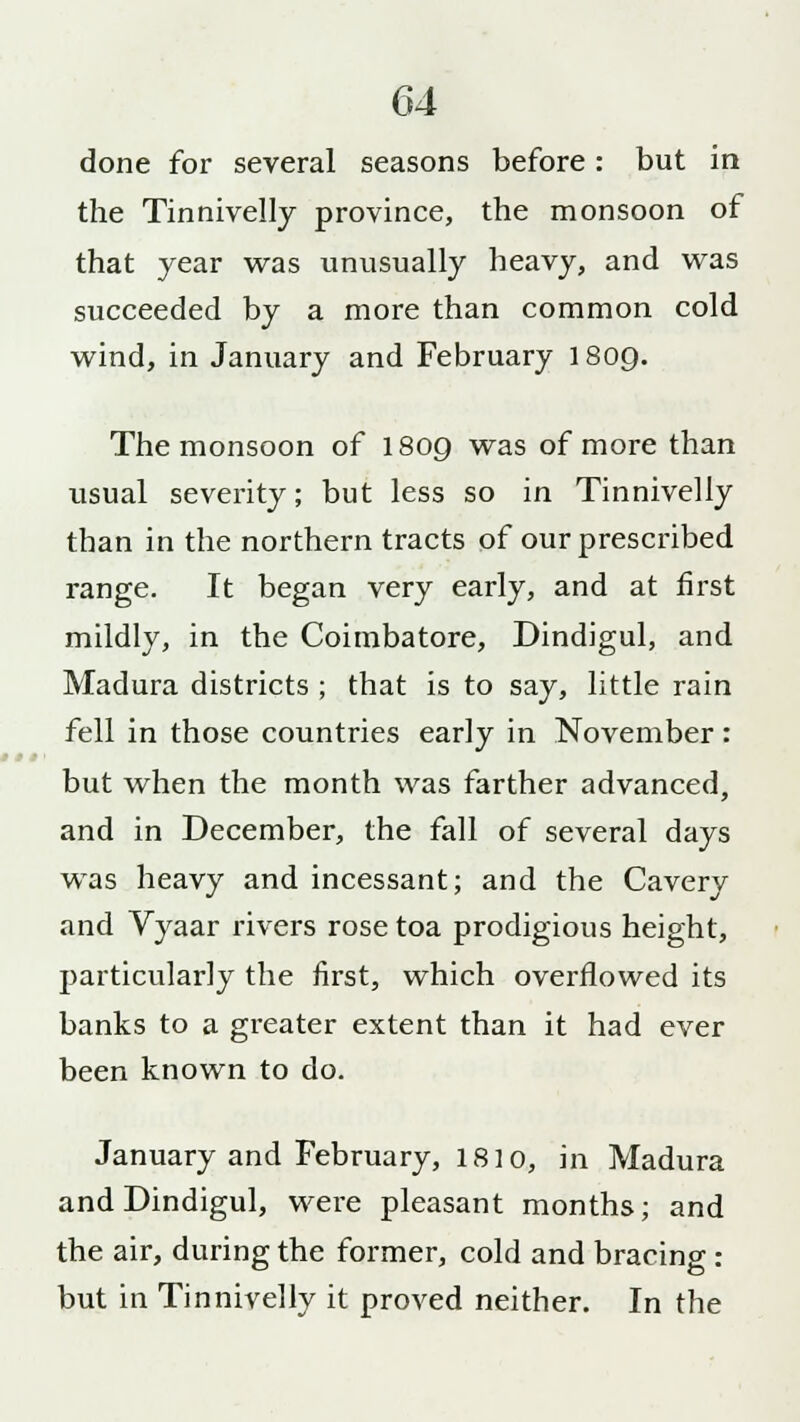 done for several seasons before: but in the Tinnivelly province, the monsoon of that year was unusually heavy, and was succeeded by a more than common cold wind, in January and February 1809. The monsoon of I809 was of more than usual severity; but less so in Tinnivelly than in the northern tracts of our prescribed range. It began very early, and at first mildly, in the Coimbatore, Dindigul, and Madura districts ; that is to say, little rain fell in those countries early in November: but when the month was farther advanced, and in December, the fall of several days was heavy and incessant; and the Cavery and Vyaar rivers rose toa prodigious height, particularly the first, which overflowed its banks to a greater extent than it had ever been known to do. January and February, 1810, in Madura and Dindigul, were pleasant months; and the air, during the former, cold and bracing : but in Tinnivelly it proved neither. In the