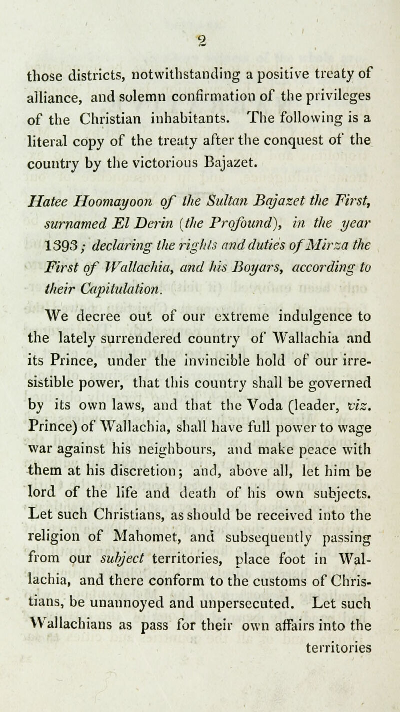 those districts, notwithstanding a positive treaty of alliance, and solemn confirmation of the privileges of the Christian inhabitants. The following is a literal copy of the treaty after the conquest of the country by the victorious Bajazet. Hatee Hoomayoon of the Sultan Bajazet the First, surnamed El Derin (the Profound), in the year 1393 ; declaring the rights and duties ofMirza the First of WaUachia, and his Boyars, according to their Capitulation. We decree out of our extreme indulgence to the lately surrendered country of WaUachia and its Prince, under the invincible hold of our irre- sistible power, that this country shall be governed by its own laws, and that the Voda (leader, viz. Prince) of WaUachia, shall have full power to wage war against his neighbours, and make peace with them at his discretion; and, above all, let him be lord of the life and death of his own subjects. Let such Christians, as should be received into the religion of Mahomet, and subsequently passing from our subject territories, place foot in Wal- lachia, and there conform to the customs of Chris- tians, be unannoyed and unpersecuted. Let such Wallachians as pass for their own affairs into the territories