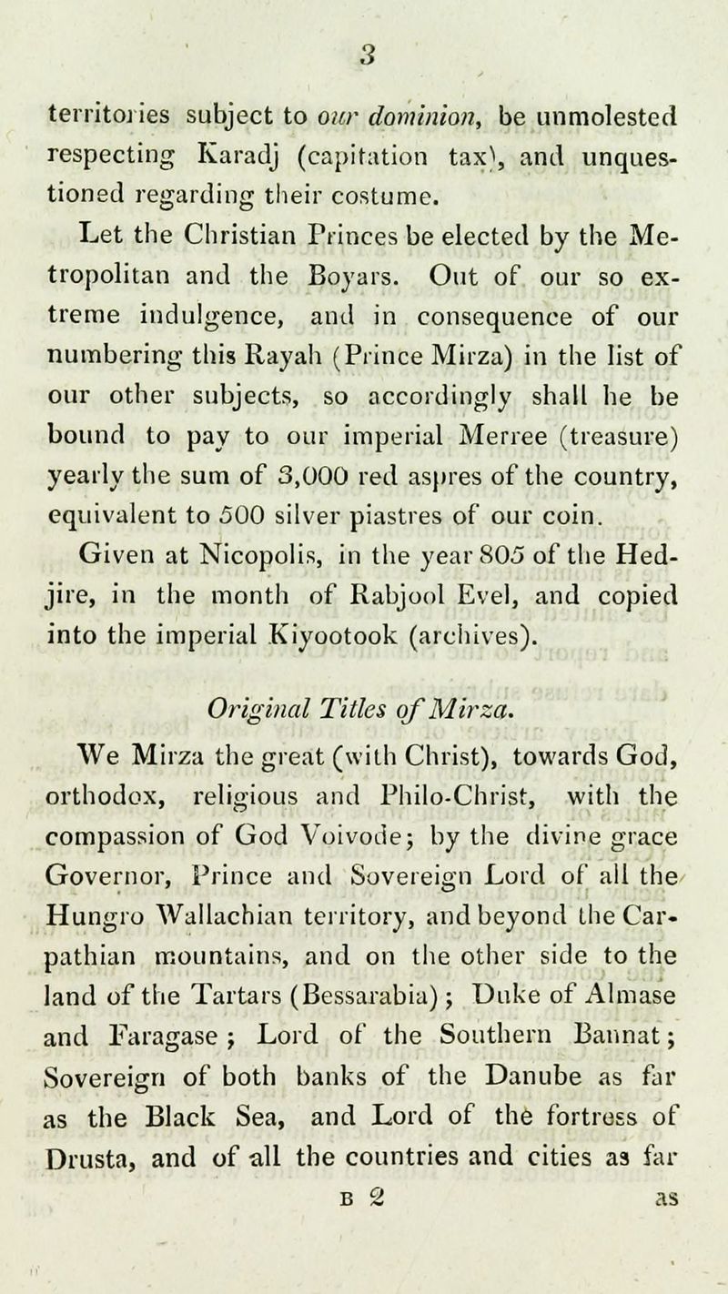 territories subject to our dominion, be unmolested respecting Karadj (capitation tax^, and unques- tioned regarding their costume. Let the Christian Princes be elected by the Me- tropolitan and the Boyars. Out of our so ex- treme indulgence, and in consequence of our numbering this Rayah (Prince Mirza) in the list of our other subjects, so accordingly shall he be bound to pay to our imperial Merree (treasure) yearly the sum of 3,000 red aspres of the country, equivalent to 500 silver piastres of our coin. Given at Nicopolis, in the year 805 of the Hed- jire, in the month of Rabjool Evel, and copied into the imperial Kiyootook (archives). Original Titles of Mirza. We Mirza the great (with Christ), towards God, orthodox, religious and Philo-Christ, with the compassion of God Voivode; by the divine grace Governor, Prince and Sovereign Lord of all the Hungro Wallachian territory, and beyond the Car- pathian mountains, and on the other side to the land of the Tartars (Bessarabia); Duke of Almase and Faragase; Lord of the Southern Bannat; Sovereign of both banks of the Danube as far as the Black Sea, and Lord of the fortress of Drusta, and of all the countries and cities as far