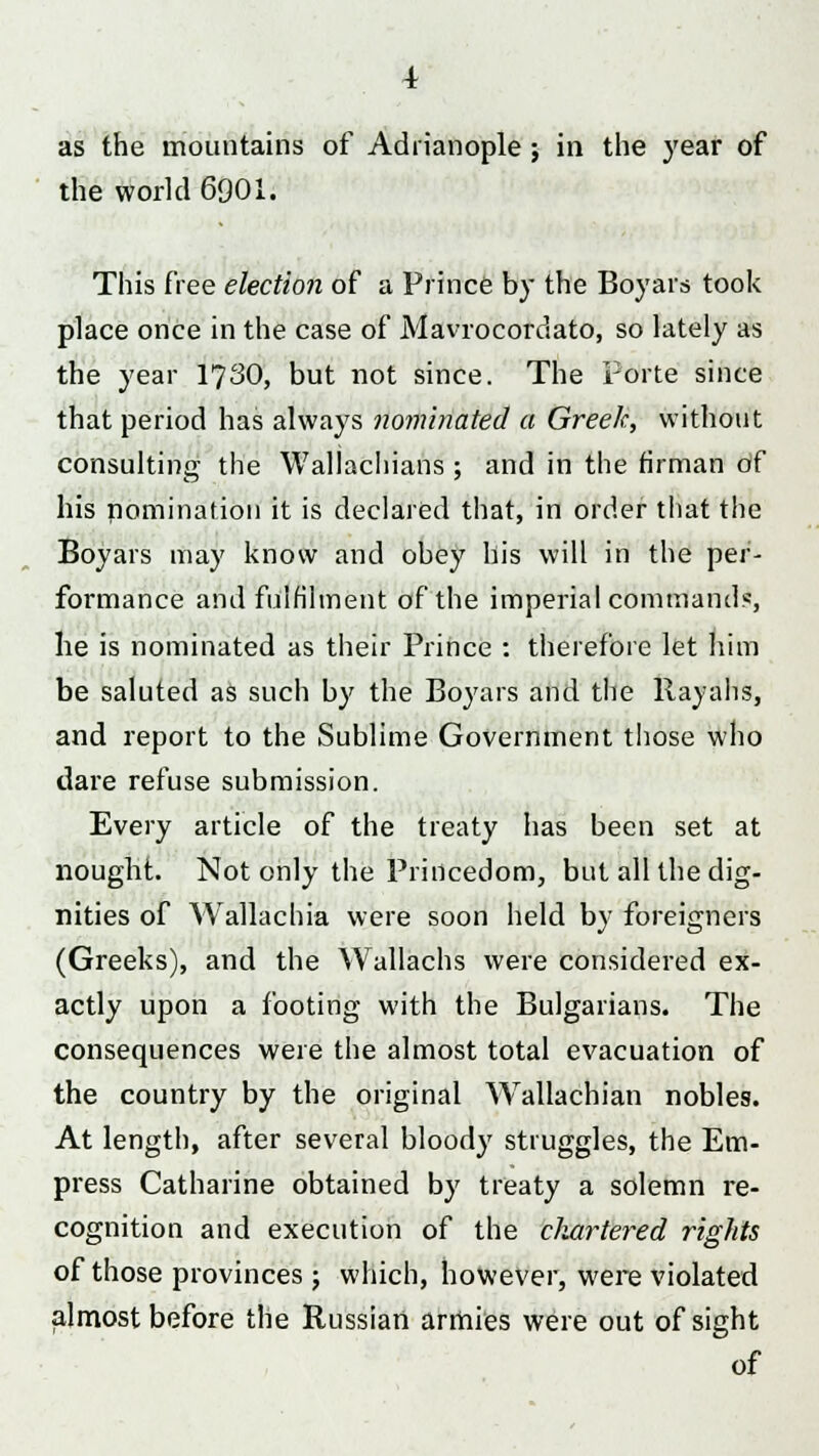 the world 6901. This free election of a Prince by the Boyars took place once in the case of Mavrocordato, so lately as the year 1730, but not since. The Porte since that period has always nominated a Greek, without consulting the Wallachians ; and in the firman Of his nomination it is declared that, in order that the Boyars may know and obey his will in the per- formance and fulfilment of the imperial command*, he is nominated as their Prince : therefore let him be saluted as such by the Boyars and the Rayahs, and report to the Sublime Government those who dare refuse submission. Every article of the treaty has been set at nought. Not only the Princedom, but all the dig- nities of Wallachia were soon held by foreigners (Greeks), and the Wallachs were considered ex- actly upon a footing with the Bulgarians. The consequences were the almost total evacuation of the country by the original Wallachian nobles. At length, after several bloody struggles, the Em- press Catharine obtained by treaty a solemn re- cognition and execution of the chartered rights of those provinces 5 which, however, were violated .almost before the Russian armies were out of sight of