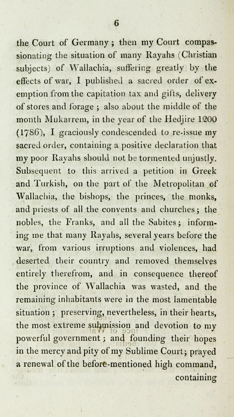 the Court of Germany ; then my Court compas- sionating the situation of many Rayahs (Christian subjects) of Wallachia, suffering greatly by the effects of war, I published a sacred order of ex- emption from the capitation tax and gifts, delivery of stores and forage ; also about the middle of the month Mukarrem, in the year of the Hedjire 1200 (I7S6), I graciously condescended to re-issue my sacred order, containing a positive declaration that my poor Rayahs should not be tormented unjustly. Subsequent to this arrived a petition in Greek and Turkish, on the part of the Metropolitan of Wallachia, the bishops, the princes, the monks, and priests of all the convents and churches; the nobles, the Franks, and all the Sabites; inform- ing me that many Rayahs, several years before the war, from various irruptions and violences, had deserted their country and removed themselves entirely therefrom, and in consequence thereof the province of Wallachia was wasted, and the remaining inhabitants were in the most lamentable situation ; preserving, nevertheless, in their hearts, the most extreme submission and devotion to my powerful government; and founding their hopes in the mercy and pity of my Sublime Court; prayed a renewal of the before-mentioned high command, containing