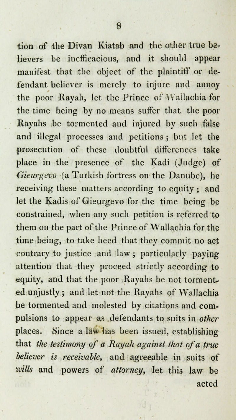 tion of the Divan Kiatab and the other true be- lievers be inefficacious, and it should appear manifest that the object of the plaintiff or de- fendant believer is merely to injure and annoy the poor Rayah, let the Prince of Wailachia for the time being by no means suffer that the poor Rayahs be tormented and injured by such false and illegal processes and petitions ; but let the prosecution of these doubtful differences take place in the presence of the Kadi (Judge) of Gieurgevo (a Turkish fortress on the Danube), he receiving these matters according to equity ; and let the Kadis of Gieurgevo for the time being be constrained, when any such petition is referred to them on the part of the Prince of Wailachia for the time being, to take heed that they commit no act contrary to justice and law ; particularly paying attention that they proceed strictly according to equity, and that the poor Rayahs be not torment- ed unjustly ; and let not the Rayahs of Wailachia be tormented and molested by citations and com- pulsions to appear as defendants to suits in other places. Since a law has been issued, establishing that the testimony of a Rayah against that of a true believer is receivable, and agreeable in suits of trills and powers of attorney, let this law be acted