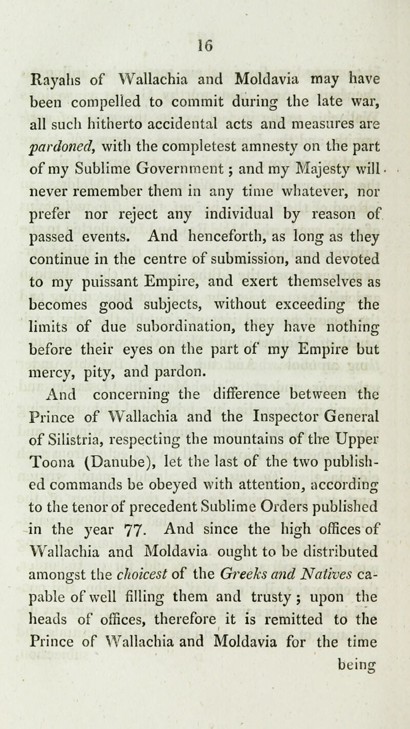 Rayahs of Wallachia and Moldavia may have been compelled to commit during the late war, all such hitherto accidental acts and measures are pardoned, with the completest amnesty on the part of my Sublime Government; and my Majesty will, never remember them in any time whatever, nor prefer nor reject any individual by reason of passed events. And henceforth, as long as they continue in the centre of submission, and devoted to my puissant Empire, and exert themselves as becomes good subjects, without exceeding the limits of due subordination, they have nothing before their eyes on the part of my Empire but mercy, pity, and pardon. And concerning the difference between the Prince of Wallachia and the Inspector General of Silistria, respecting the mountains of the Upper Toona (Danube), let the last of the two publish- ed commands be obeyed with attention, according to the tenor of precedent Sublime Orders published in the year 77- And since the high offices of Wallachia and Moldavia ought to be distributed amongst the choicest of the Greeks and Natives ca- pable of well filling them and trusty; upon the heads of offices, therefore it is remitted to the Prince of Wallachia and Moldavia for the time being