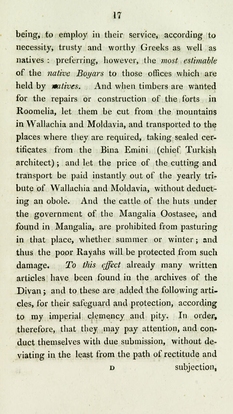 being, to employ in their service, according to necessity, trusty and worthy Greeks as well as natives : preferring, however, the most, estimable of the native Boyars to those offices which are held by watives. And when timbers are wanted for the repairs or construction of the forts in Roomelia, let them be cut from the mountains in Wallachia and Moldavia, and transported to the places where they are required, taking sealed cer- tificates from the Bina Emini (chief Turkish architect); and let the price of the cutting and transport be paid instantly out of the yearly tri- bute of Wallachia and Moldavia, without deduct- ing an obole. And the cattle of the huts under the government of the Mangalia Oostasee, and found in Mangalia, are prohibited from pasturing in that place, whether summer or winter; and thus the poor Rayahs will be protected from such damage. To this effect already many written articles have been found in the archives of the Divan; and to these are added the following arti- cles, for their safeguard and protection, according to my imperial clemency and pity. In order, therefore, that they may pay attention, and con- duct themselves with due submission, without de- viating in the least from the path of rectitude and d subjection,