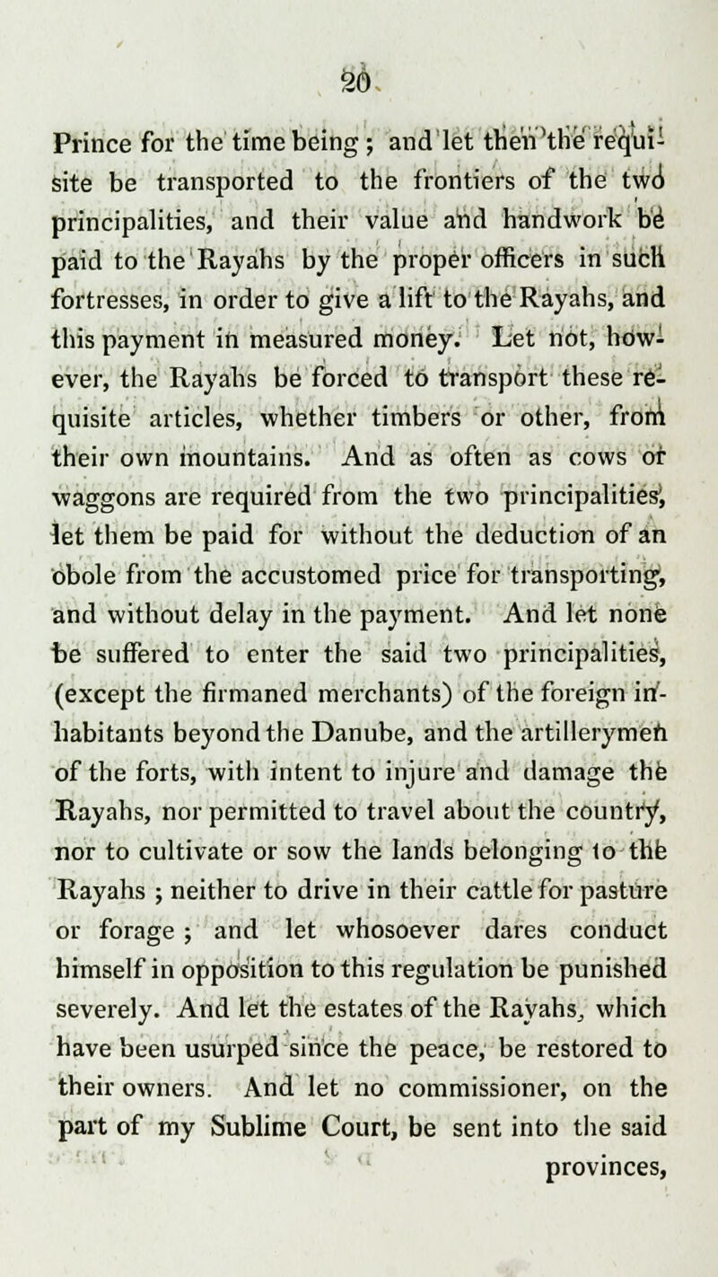 so Prince for the time being; andlet then Hire requi- site be transported to the frontiers of the two principalities, and their value and handwork be paid to the Rayahs by the proper officers in such fortresses, in order to give a lift to the Rayahs, and this payment in measured money. Let not, how- ever, the Rayahs be forced to transport these re- quisite articles, whether timbers or other, from their own mountains. And as often as cows or waggons are required from the two principalities', let them be paid for without the deduction of an obole from the accustomed price for transporting1, and without delay in the payment. And let none be suffered to enter the said two principalities, (except the firmaned merchants) of the foreign in- habitants beyond the Danube, and the artillerymen of the forts, with intent to injure and damage the Rayahs, nor permitted to travel about the country, nor to cultivate or sow the lands belonging 1o the Rayahs ; neither to drive in their cattle for pasture or forage ; and let whosoever dares conduct himself in opposition to this regulation be punished severely. And let the estates of the Rayahs, which have been usurped since the peace, be restored to their owners. And let no commissioner, on the part of my Sublime Court, be sent into the said provinces,