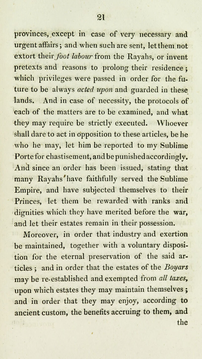 provinces, except in case of very necessary and urgent affairs; and when such are sent, letthem not extort their foot labour from the Rayahs, or invent pretexts and reasons to prolong their residence ; which privileges were passed in order for the fu- ture to be always acted upon and guarded in these lands. And in case of necessity, the protocols of each of the matters are to be examined, and what they may require be strictly executed. Whoever shall dare to act in Opposition to these articles, be he who he may, let him be reported to my Sublime Porte for chastisement, and be punished accordingly. And since an order has been issued, stating that many Rayahs'have faithfully served the Sublime Empire, and have subjected themselves to their Princes, let them be rewarded with ranks and dignities which they have merited before the war, and let their estates remain in their possession. Moreover, in order that industry and exertion be maintained, together with a voluntary disposi- tion for the eternal preservation of the said ar- ticles ; and in order that the estates of the Boyars may be re-established and exempted from all taxes, upon which estates they may maintain themselves ; and in order that they may enjoy, according to ancient custom, the benefits accruing to them, and the