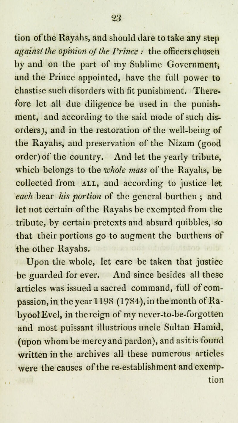 tion of the Rayahs, and should dare to take any step against the opinion of the Prince .- the officers chosen by and on the part of my Sublime Government, and the Prince appointed, have the full power to chastise such disorders with fit punishment. There- fore let all due diligence be used in the punish- ment, and according to the said mode of such dis- orders;, and in the restoration of the well-being of the Rayahs, and preservation of the Nizam (good order) of the country. And let the yearly tribute, which belongs to the whole mass of the Rayahs, be collected from all, and according to justice let each bear his portion of the general burthen ; and let not certain of the Rayahs be exempted from the tribute, by certain pretexts and absurd quibbles, so that their portions go to augment the burthens of the other Rayahs. Upon the whole, let care be taken that justice be guarded for ever. And since besides all these articles was issued a sacred command, full of com- passion, in the year 1198 (1784), in the month of Ra- byool'Evel, in the reign of my never-to-be-forgotten and most puissant illustrious uncle Sultan Hamid, (upon whom be mercy and pardon), and as it is found written in the archives all these numerous articles were the causes of the re-establishment and exemp- tion