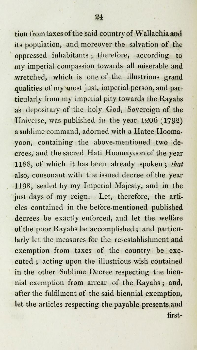 tion from taxes of the said country of Wallachiaand its population, and moreover the salvation of the oppressed inhabitants ; therefore, according to my imperial compassion towards all miserable and wretched, which is one of the illustrious grand qualities of my^nost just, imperial person, and par- ticularly from my imperial pity towards the Rayahs as depositary of the holy God, Sovereign of the Universe, was published in the year 1206 (1792) a sublime command, adorned with a Hatee Hooma- yoon, containing the above-mentioned two de- crees, and the sacred Hati Hoomayoon of the year 1188, of which it has been already spoken j that also, consonant with the issued decree of the year 1198, sealed by my Imperial Majesty, and in the just days of my reign. Let, therefore, the arti- cles contained in the before-mentioned published decrees be exactly enforced, and let the welfare of the poor Rayahs be accomplished ; and particu- larly let the measures for the re-establishment and exemption from taxes of the country be exe- cuted ; acting upon the illustrious wish contained in the other Sublime Decree respecting the bien- nial exemption from arrear of the Rayahs; and, after the fulfilment of the said biennial exemption, let the articles respecting the payable presents and first-