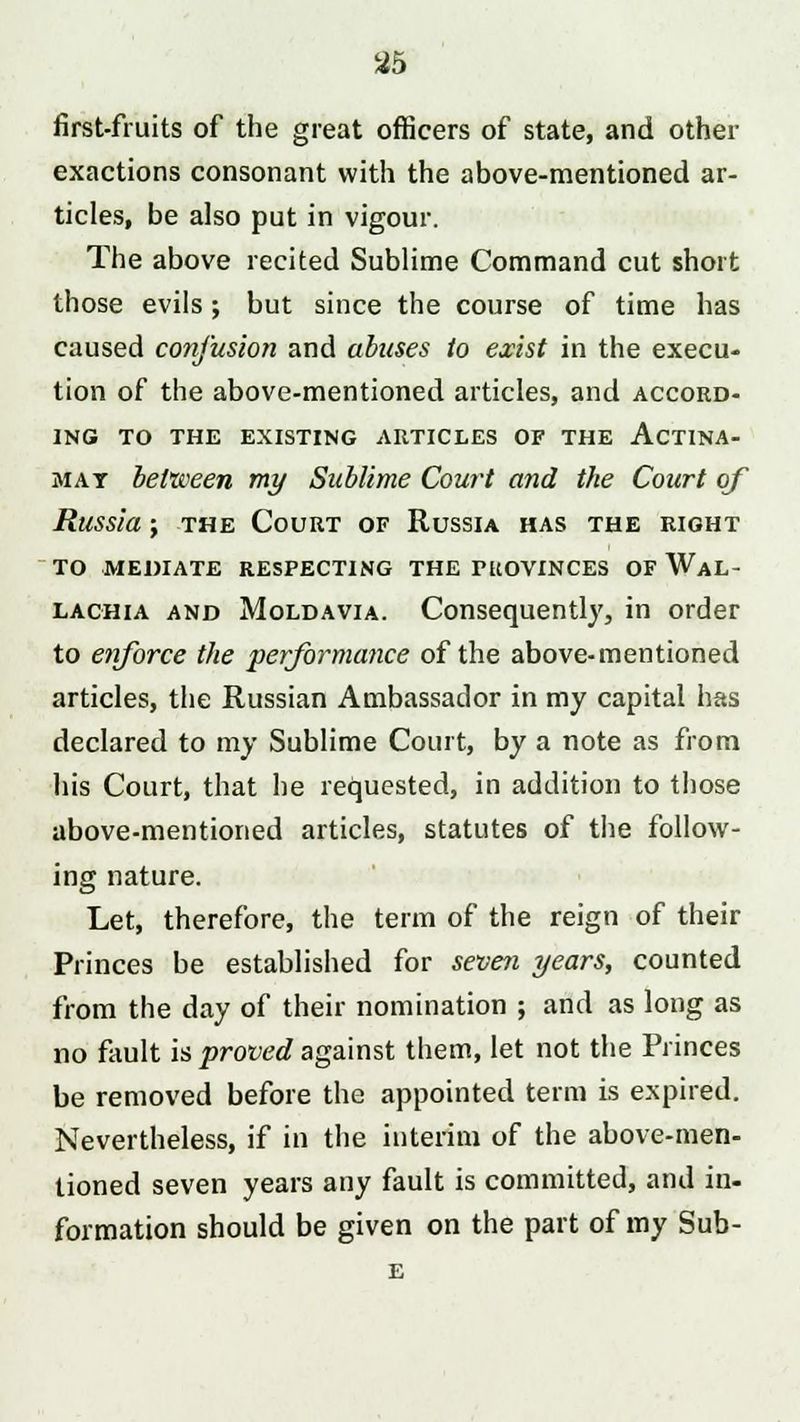 first-fruits of the great officers of state, and other exactions consonant with the above-mentioned ar- ticles, be also put in vigour. The above recited Sublime Command cut short those evils ; but since the course of time has caused confusion and abuses to exist in the execu- tion of the above-mentioned articles, and accord- ing TO THE EXISTING ARTICLES OF THE ACTINA- mat between my Sublime Court and the Court of Russia; the Court of Russia has the right TO MEDIATE RESPECTING THE PROVINCES OF WaL- lachia and Moldavia. Consequently, in order to enforce the performance of the above-mentioned articles, the Russian Ambassador in my capital has declared to my Sublime Court, by a note as from his Court, that he requested, in addition to those above-mentioned articles, statutes of the follow- ing nature. Let, therefore, the term of the reign of their Princes be established for seven years, counted from the day of their nomination ; and as long as no fault is proved against them, let not the Princes be removed before the appointed term is expired. Nevertheless, if in the interim of the above-men- tioned seven years any fault is committed, and in- formation should be given on the part of my Sub-