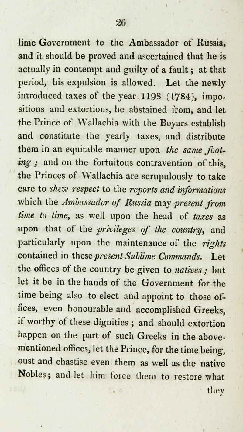 lime Government to the Ambassador of Russia, and it should be proved and ascertained that he is actually in contempt and guilty of a fault; at that period, his expulsion is allowed. Let the newly introduced taxes of the year. 1198 (1784), impo- sitions and extortions, be abstained from, and let the Prince of Wallachia with the Boyars establish and constitute the yearly taxes, and distribute them in an equitable manner upon the same foot- ing ; and on the fortuitous contravention of this, the Princes of Wallachia are scrupulously to take care to shew respect to the reports and informations which the Ambassador of Russia may present from time to time, as well upon the head of taxes as upon that of the privileges of the country, and particularly upon the maintenance of the rights contained in these present Sublime Commands. Let the offices of the country be given to natives ; but let it be in the hands of the Government for the time being also to elect and appoint to those of- fices, even honourable and accomplished Greeks, if worthy of these dignities ; and should extortion happen on the part of such Greeks in the above- mentioned offices, let the Prince, for the time being, oust and chastise even them as well as the native Nobles; and let him force them to restore what