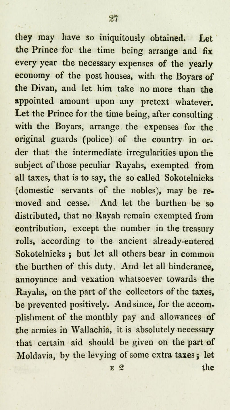 21 they may have so iniquitously obtained. Let the Prince for the time being arrange and fix every year the necessary expenses of the yearly economy of the post houses, with the Boyars of the Divan, and let him take no more than the appointed amount upon any pretext whatever. Let the Prince for the time being, after consulting with the Boyars, arrange the expenses for the original guards (police) of the country in or- der that the intermediate irregularities upon the subject of those peculiar Rayahs, exempted from all taxes, that is to say, the so called Sokotelnicks (domestic servants of the nobles), may be re- moved and cease. And let the burthen be so distributed, that no Rayah remain exempted from contribution, except the number in the treasury rolls, according to the ancient already-entered Sokotelnicks ; but let all others bear in common the burthen of this duty. And let all hinderance, annoyance and vexation whatsoever towards the Rayahs, on the part of the collectors of the taxes, be prevented positively. And since, for the accom- plishment of the monthly pay and allowances of the armies in Wallachia, it is absolutely necessary that certain aid should be given on the part of Moldavia, by the levying of some extra taxesj let e 2 the